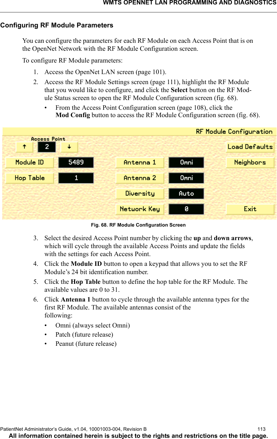 WMTS OPENNET LAN PROGRAMMING AND DIAGNOSTICSPatientNet Administrator’s Guide, v1.04, 10001003-004, Revision B  113All information contained herein is subject to the rights and restrictions on the title page.Configuring RF Module ParametersYou can configure the parameters for each RF Module on each Access Point that is on the OpenNet Network with the RF Module Configuration screen.To configure RF Module parameters:1. Access the OpenNet LAN screen (page 101).2. Access the RF Module Settings screen (page 111), highlight the RF Module that you would like to configure, and click the Select button on the RF Mod-ule Status screen to open the RF Module Configuration screen (fig. 68).• From the Access Point Configuration screen (page 108), click theMod Config button to access the RF Module Configuration screen (fig. 68).Fig. 68. RF Module Configuration Screen3. Select the desired Access Point number by clicking the up and down arrows, which will cycle through the available Access Points and update the fields with the settings for each Access Point.4. Click the Module ID button to open a keypad that allows you to set the RF Module’s 24 bit identification number.5. Click the Hop Table button to define the hop table for the RF Module. The available values are 0 to 31.6. Click Antenna 1 button to cycle through the available antenna types for the first RF Module. The available antennas consist of the following:• Omni (always select Omni)• Patch (future release)• Peanut (future release)