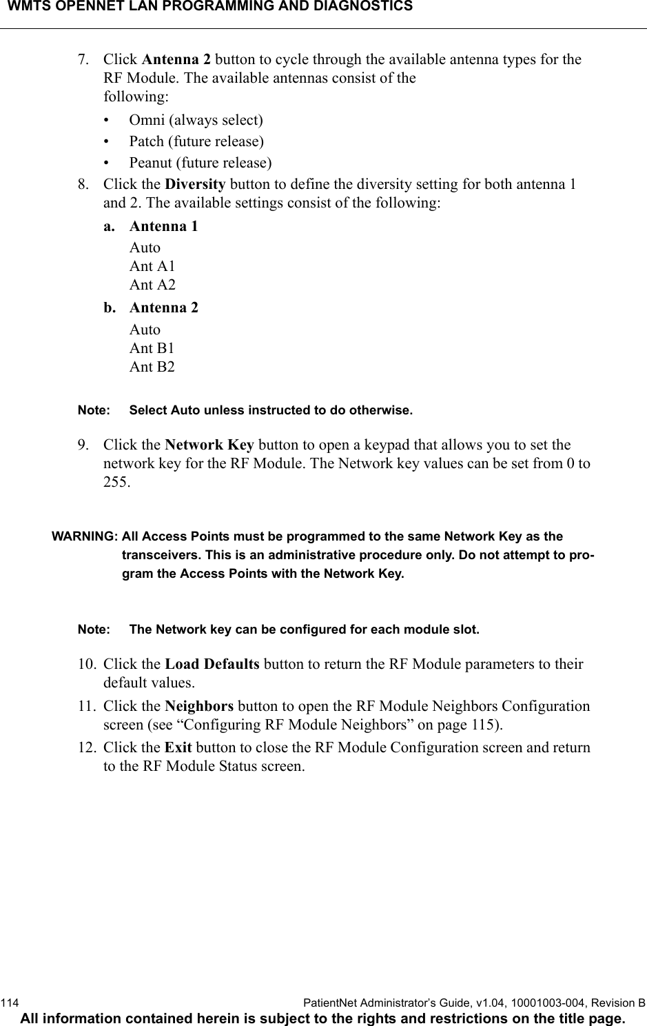 WMTS OPENNET LAN PROGRAMMING AND DIAGNOSTICS114  PatientNet Administrator’s Guide, v1.04, 10001003-004, Revision BAll information contained herein is subject to the rights and restrictions on the title page.7. Click Antenna 2 button to cycle through the available antenna types for the RF Module. The available antennas consist of the following:• Omni (always select)• Patch (future release)• Peanut (future release)8. Click the Diversity button to define the diversity setting for both antenna 1 and 2. The available settings consist of the following:a. Antenna 1AutoAnt A1Ant A2b. Antenna 2AutoAnt B1Ant B2Note: Select Auto unless instructed to do otherwise.9. Click the Network Key button to open a keypad that allows you to set the network key for the RF Module. The Network key values can be set from 0 to 255. WARNING: All Access Points must be programmed to the same Network Key as the transceivers. This is an administrative procedure only. Do not attempt to pro-gram the Access Points with the Network Key.Note: The Network key can be configured for each module slot.10. Click the Load Defaults button to return the RF Module parameters to their default values.11. Click the Neighbors button to open the RF Module Neighbors Configuration screen (see “Configuring RF Module Neighbors” on page 115).12. Click the Exit button to close the RF Module Configuration screen and return to the RF Module Status screen.