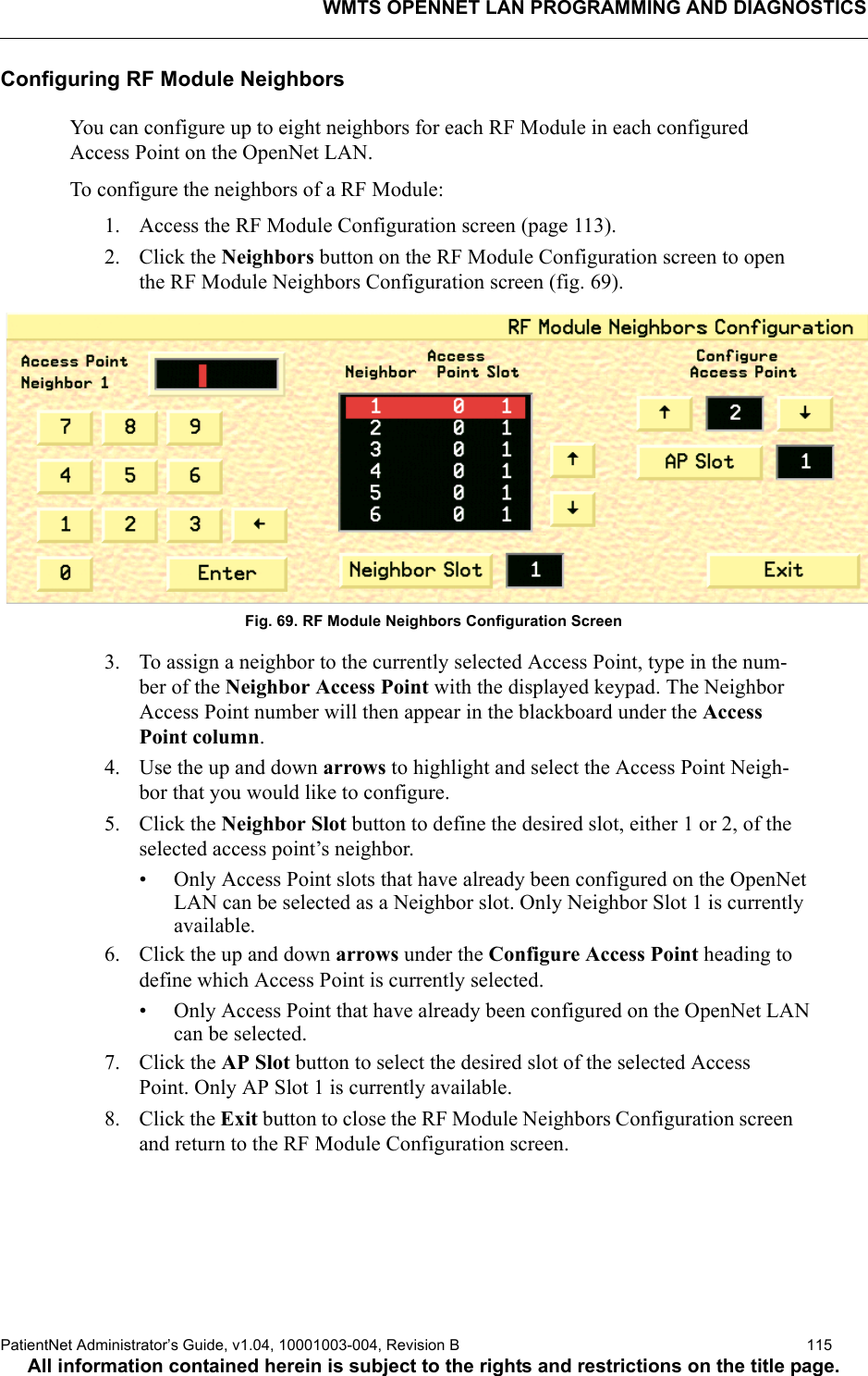 WMTS OPENNET LAN PROGRAMMING AND DIAGNOSTICSPatientNet Administrator’s Guide, v1.04, 10001003-004, Revision B  115All information contained herein is subject to the rights and restrictions on the title page.Configuring RF Module NeighborsYou can configure up to eight neighbors for each RF Module in each configured Access Point on the OpenNet LAN.To configure the neighbors of a RF Module:1. Access the RF Module Configuration screen (page 113).2. Click the Neighbors button on the RF Module Configuration screen to open the RF Module Neighbors Configuration screen (fig. 69).Fig. 69. RF Module Neighbors Configuration Screen3. To assign a neighbor to the currently selected Access Point, type in the num-ber of the Neighbor Access Point with the displayed keypad. The Neighbor Access Point number will then appear in the blackboard under the Access Point column.4. Use the up and down arrows to highlight and select the Access Point Neigh-bor that you would like to configure.5. Click the Neighbor Slot button to define the desired slot, either 1 or 2, of the selected access point’s neighbor.• Only Access Point slots that have already been configured on the OpenNet LAN can be selected as a Neighbor slot. Only Neighbor Slot 1 is currently available.6. Click the up and down arrows under the Configure Access Point heading to define which Access Point is currently selected.• Only Access Point that have already been configured on the OpenNet LAN can be selected.7. Click the AP Slot button to select the desired slot of the selected Access Point. Only AP Slot 1 is currently available.8. Click the Exit button to close the RF Module Neighbors Configuration screen and return to the RF Module Configuration screen.