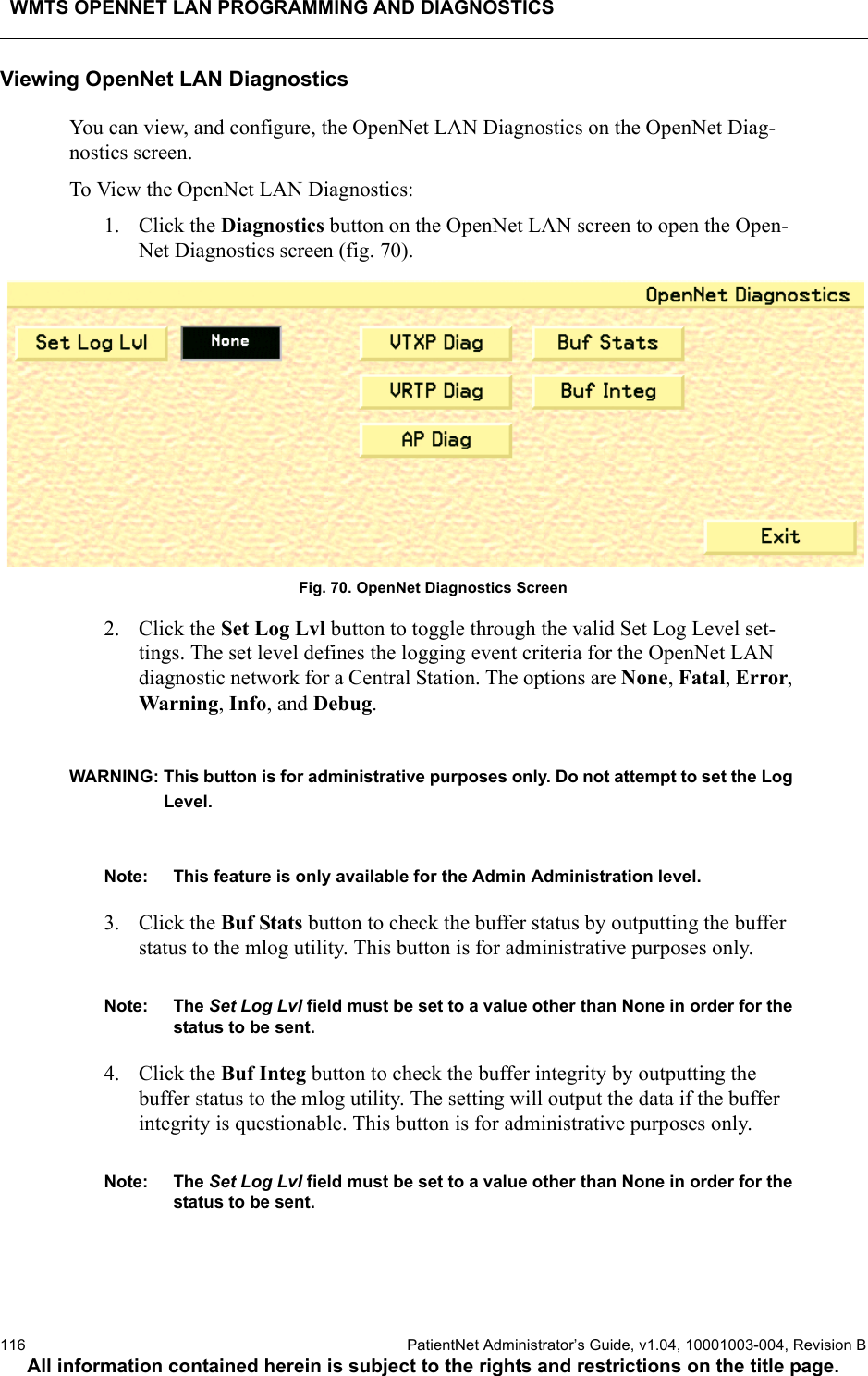 WMTS OPENNET LAN PROGRAMMING AND DIAGNOSTICS116  PatientNet Administrator’s Guide, v1.04, 10001003-004, Revision BAll information contained herein is subject to the rights and restrictions on the title page.Viewing OpenNet LAN DiagnosticsYou can view, and configure, the OpenNet LAN Diagnostics on the OpenNet Diag-nostics screen.To View the OpenNet LAN Diagnostics:1. Click the Diagnostics button on the OpenNet LAN screen to open the Open-Net Diagnostics screen (fig. 70).Fig. 70. OpenNet Diagnostics Screen2. Click the Set Log Lvl button to toggle through the valid Set Log Level set-tings. The set level defines the logging event criteria for the OpenNet LAN diagnostic network for a Central Station. The options are None, Fatal, Error, Warning, Info, and Debug.WARNING: This button is for administrative purposes only. Do not attempt to set the Log Level. Note: This feature is only available for the Admin Administration level. 3. Click the Buf Stats button to check the buffer status by outputting the buffer status to the mlog utility. This button is for administrative purposes only.Note: The Set Log Lvl field must be set to a value other than None in order for the status to be sent.4. Click the Buf Integ button to check the buffer integrity by outputting the buffer status to the mlog utility. The setting will output the data if the buffer integrity is questionable. This button is for administrative purposes only. Note: The Set Log Lvl field must be set to a value other than None in order for the status to be sent.