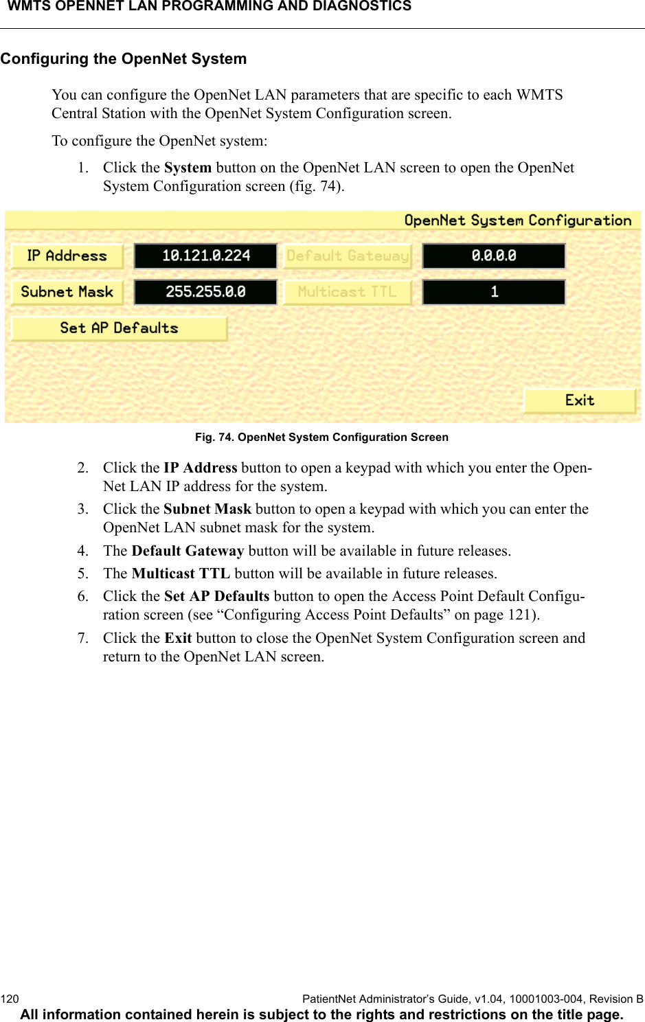 WMTS OPENNET LAN PROGRAMMING AND DIAGNOSTICS120  PatientNet Administrator’s Guide, v1.04, 10001003-004, Revision BAll information contained herein is subject to the rights and restrictions on the title page.Configuring the OpenNet SystemYou can configure the OpenNet LAN parameters that are specific to each WMTS Central Station with the OpenNet System Configuration screen.To configure the OpenNet system:1. Click the System button on the OpenNet LAN screen to open the OpenNet System Configuration screen (fig. 74).Fig. 74. OpenNet System Configuration Screen2. Click the IP Address button to open a keypad with which you enter the Open-Net LAN IP address for the system.3. Click the Subnet Mask button to open a keypad with which you can enter the OpenNet LAN subnet mask for the system.4. The Default Gateway button will be available in future releases.5. The Multicast TTL button will be available in future releases.6. Click the Set AP Defaults button to open the Access Point Default Configu-ration screen (see “Configuring Access Point Defaults” on page 121).7. Click the Exit button to close the OpenNet System Configuration screen and return to the OpenNet LAN screen.