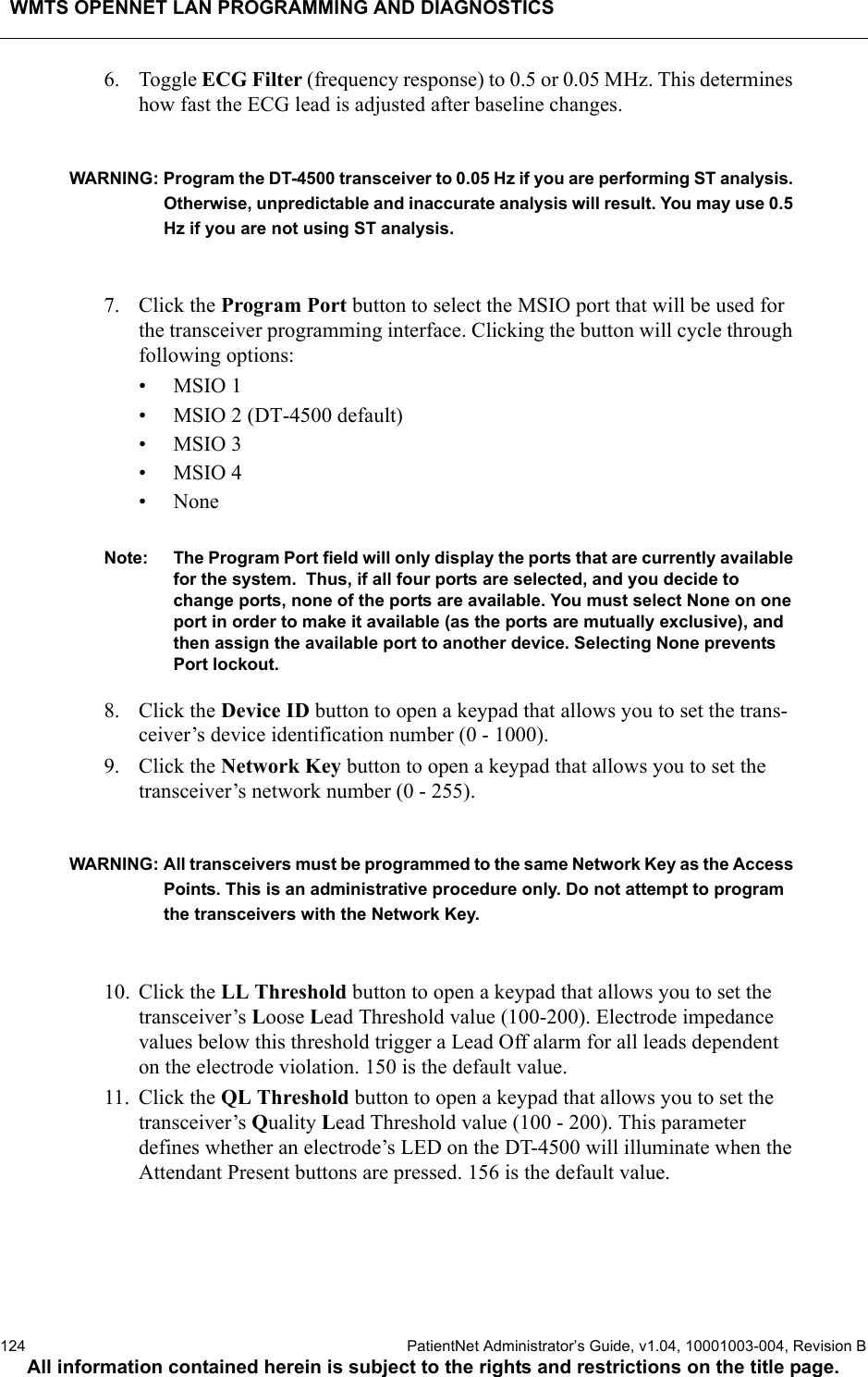 WMTS OPENNET LAN PROGRAMMING AND DIAGNOSTICS124  PatientNet Administrator’s Guide, v1.04, 10001003-004, Revision BAll information contained herein is subject to the rights and restrictions on the title page.6. Toggle ECG Filter (frequency response) to 0.5 or 0.05 MHz. This determines how fast the ECG lead is adjusted after baseline changes.WARNING: Program the DT-4500 transceiver to 0.05 Hz if you are performing ST analysis. Otherwise, unpredictable and inaccurate analysis will result. You may use 0.5 Hz if you are not using ST analysis.7. Click the Program Port button to select the MSIO port that will be used for the transceiver programming interface. Clicking the button will cycle through following options: •MSIO 1• MSIO 2 (DT-4500 default)•MSIO 3•MSIO 4•NoneNote: The Program Port field will only display the ports that are currently available for the system.  Thus, if all four ports are selected, and you decide to change ports, none of the ports are available. You must select None on one port in order to make it available (as the ports are mutually exclusive), and then assign the available port to another device. Selecting None prevents Port lockout.8. Click the Device ID button to open a keypad that allows you to set the trans-ceiver’s device identification number (0 - 1000).9. Click the Network Key button to open a keypad that allows you to set the transceiver’s network number (0 - 255). WARNING: All transceivers must be programmed to the same Network Key as the Access Points. This is an administrative procedure only. Do not attempt to program the transceivers with the Network Key.10. Click the LL Threshold button to open a keypad that allows you to set the transceiver’s Loose Lead Threshold value (100-200). Electrode impedance values below this threshold trigger a Lead Off alarm for all leads dependent on the electrode violation. 150 is the default value.11. Click the QL Threshold button to open a keypad that allows you to set the transceiver’s Quality Lead Threshold value (100 - 200). This parameter defines whether an electrode’s LED on the DT-4500 will illuminate when the Attendant Present buttons are pressed. 156 is the default value.