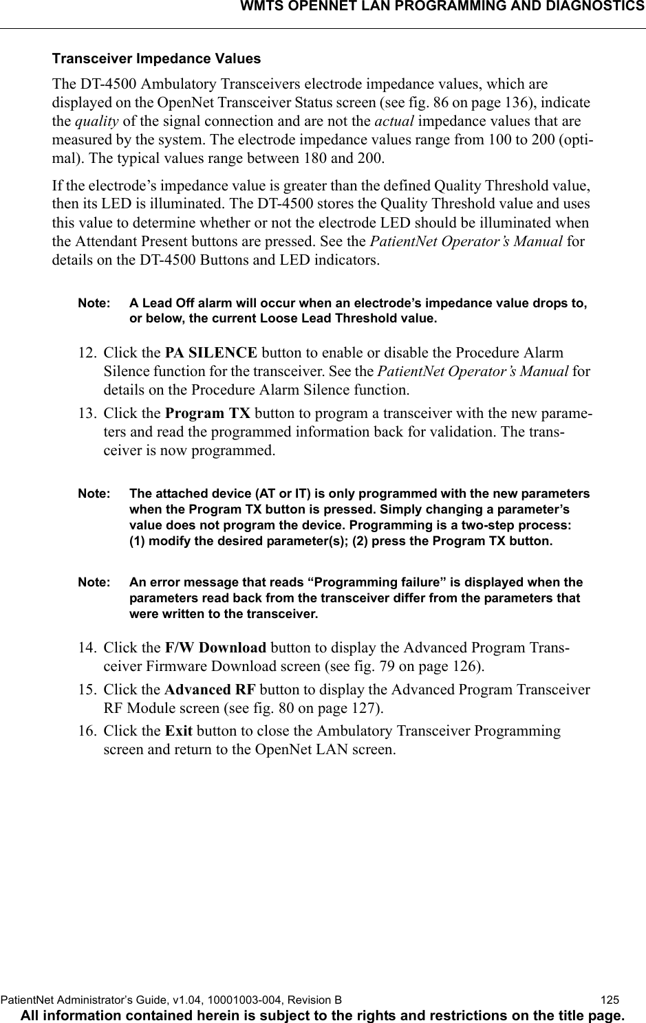 WMTS OPENNET LAN PROGRAMMING AND DIAGNOSTICSPatientNet Administrator’s Guide, v1.04, 10001003-004, Revision B  125All information contained herein is subject to the rights and restrictions on the title page.Transceiver Impedance ValuesThe DT-4500 Ambulatory Transceivers electrode impedance values, which are displayed on the OpenNet Transceiver Status screen (see fig. 86 on page 136), indicate the quality of the signal connection and are not the actual impedance values that are measured by the system. The electrode impedance values range from 100 to 200 (opti-mal). The typical values range between 180 and 200.If the electrode’s impedance value is greater than the defined Quality Threshold value, then its LED is illuminated. The DT-4500 stores the Quality Threshold value and uses this value to determine whether or not the electrode LED should be illuminated when the Attendant Present buttons are pressed. See the PatientNet Operator’s Manual for details on the DT-4500 Buttons and LED indicators. Note: A Lead Off alarm will occur when an electrode’s impedance value drops to, or below, the current Loose Lead Threshold value.12. Click the PA SILENCE button to enable or disable the Procedure Alarm Silence function for the transceiver. See the PatientNet Operator’s Manual for details on the Procedure Alarm Silence function.13. Click the Program TX button to program a transceiver with the new parame-ters and read the programmed information back for validation. The trans-ceiver is now programmed.Note: The attached device (AT or IT) is only programmed with the new parameters when the Program TX button is pressed. Simply changing a parameter’s value does not program the device. Programming is a two-step process:(1) modify the desired parameter(s); (2) press the Program TX button.Note: An error message that reads “Programming failure” is displayed when the parameters read back from the transceiver differ from the parameters that were written to the transceiver.14. Click the F/W Download button to display the Advanced Program Trans-ceiver Firmware Download screen (see fig. 79 on page 126).15. Click the Advanced RF button to display the Advanced Program Transceiver RF Module screen (see fig. 80 on page 127).16. Click the Exit button to close the Ambulatory Transceiver Programming screen and return to the OpenNet LAN screen.