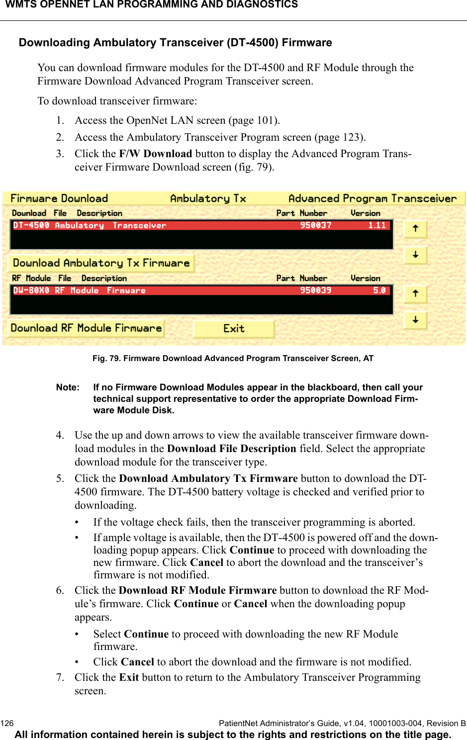 WMTS OPENNET LAN PROGRAMMING AND DIAGNOSTICS126  PatientNet Administrator’s Guide, v1.04, 10001003-004, Revision BAll information contained herein is subject to the rights and restrictions on the title page.Downloading Ambulatory Transceiver (DT-4500) FirmwareYou can download firmware modules for the DT-4500 and RF Module through the Firmware Download Advanced Program Transceiver screen.To download transceiver firmware:1. Access the OpenNet LAN screen (page 101).2. Access the Ambulatory Transceiver Program screen (page 123).3. Click the F/W Download button to display the Advanced Program Trans-ceiver Firmware Download screen (fig. 79).Fig. 79. Firmware Download Advanced Program Transceiver Screen, ATNote: If no Firmware Download Modules appear in the blackboard, then call your technical support representative to order the appropriate Download Firm-ware Module Disk.4. Use the up and down arrows to view the available transceiver firmware down-load modules in the Download File Description field. Select the appropriate download module for the transceiver type.5. Click the Download Ambulatory Tx Firmware button to download the DT-4500 firmware. The DT-4500 battery voltage is checked and verified prior to downloading.• If the voltage check fails, then the transceiver programming is aborted.• If ample voltage is available, then the DT-4500 is powered off and the down-loading popup appears. Click Continue to proceed with downloading the new firmware. Click Cancel to abort the download and the transceiver’s firmware is not modified. 6. Click the Download RF Module Firmware button to download the RF Mod-ule’s firmware. Click Continue or Cancel when the downloading popup appears.• Select Continue to proceed with downloading the new RF Module firmware.•Click Cancel to abort the download and the firmware is not modified. 7. Click the Exit button to return to the Ambulatory Transceiver Programming screen.