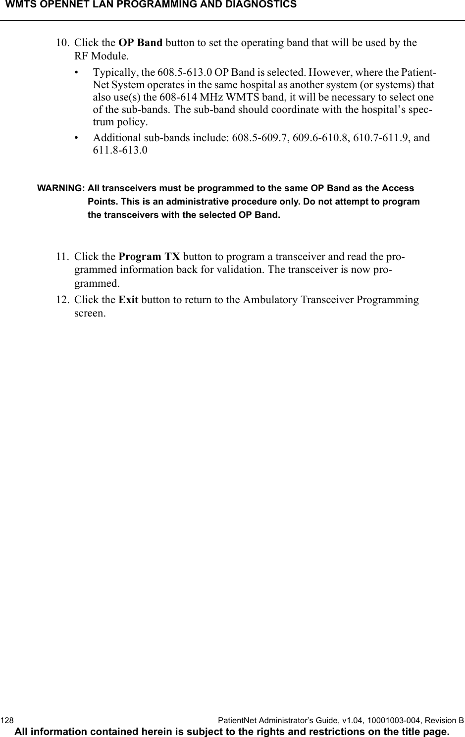 WMTS OPENNET LAN PROGRAMMING AND DIAGNOSTICS128  PatientNet Administrator’s Guide, v1.04, 10001003-004, Revision BAll information contained herein is subject to the rights and restrictions on the title page.10. Click the OP Band button to set the operating band that will be used by the RF Module.• Typically, the 608.5-613.0 OP Band is selected. However, where the Patient-Net System operates in the same hospital as another system (or systems) that also use(s) the 608-614 MHz WMTS band, it will be necessary to select one of the sub-bands. The sub-band should coordinate with the hospital’s spec-trum policy.• Additional sub-bands include: 608.5-609.7, 609.6-610.8, 610.7-611.9, and 611.8-613.0 WARNING: All transceivers must be programmed to the same OP Band as the Access Points. This is an administrative procedure only. Do not attempt to program the transceivers with the selected OP Band.11. Click the Program TX button to program a transceiver and read the pro-grammed information back for validation. The transceiver is now pro-grammed.12. Click the Exit button to return to the Ambulatory Transceiver Programming screen.