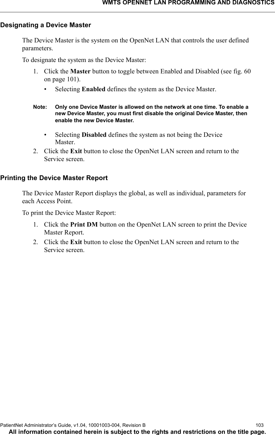 WMTS OPENNET LAN PROGRAMMING AND DIAGNOSTICSPatientNet Administrator’s Guide, v1.04, 10001003-004, Revision B  103All information contained herein is subject to the rights and restrictions on the title page.Designating a Device MasterThe Device Master is the system on the OpenNet LAN that controls the user defined parameters.To designate the system as the Device Master:1. Click the Master button to toggle between Enabled and Disabled (see fig. 60 on page 101). • Selecting Enabled defines the system as the Device Master.Note: Only one Device Master is allowed on the network at one time. To enable a new Device Master, you must first disable the original Device Master, then enable the new Device Master.• Selecting Disabled defines the system as not being the DeviceMaster.2. Click the Exit button to close the OpenNet LAN screen and return to the Service screen.Printing the Device Master ReportThe Device Master Report displays the global, as well as individual, parameters for each Access Point.To print the Device Master Report:1. Click the Print DM button on the OpenNet LAN screen to print the Device Master Report.2. Click the Exit button to close the OpenNet LAN screen and return to the Service screen.