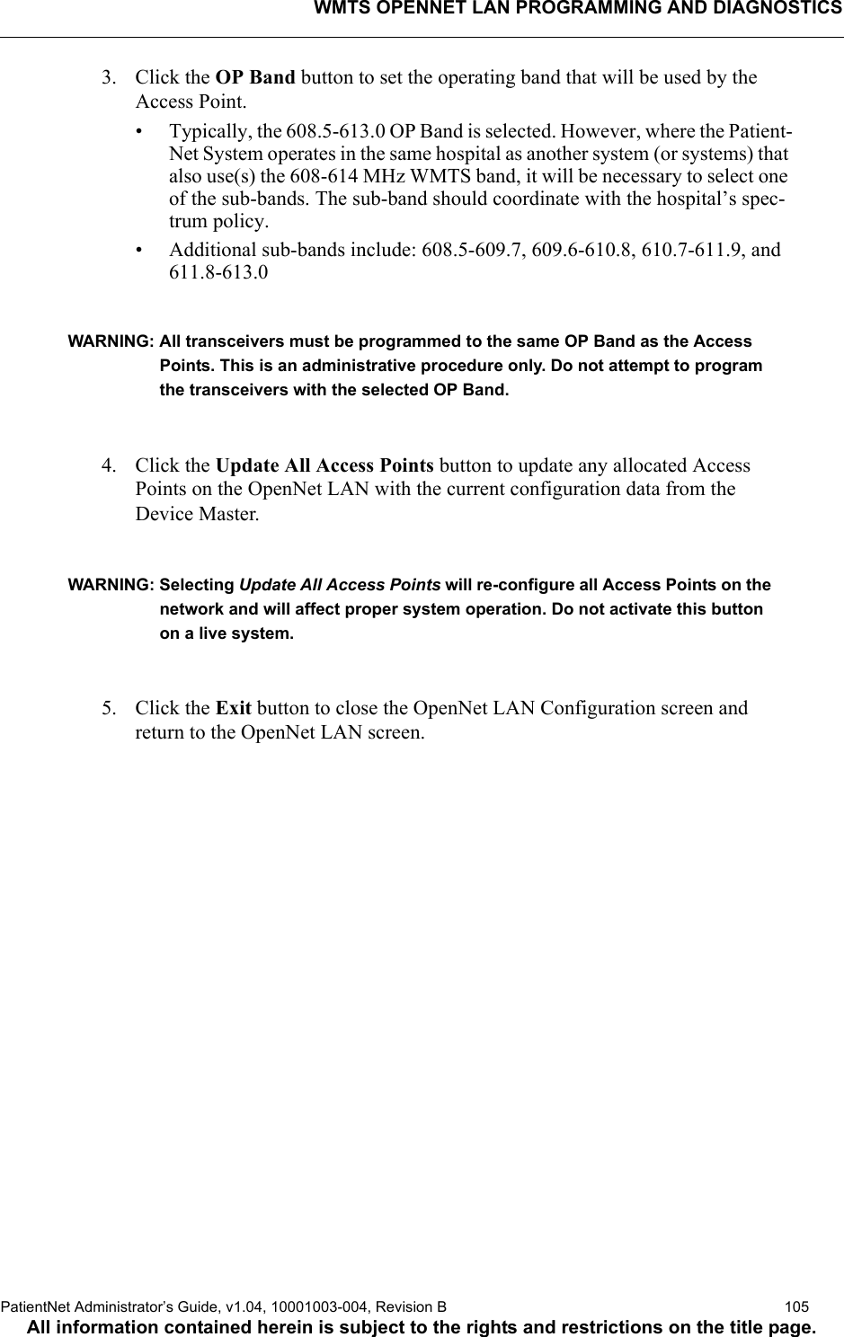 WMTS OPENNET LAN PROGRAMMING AND DIAGNOSTICSPatientNet Administrator’s Guide, v1.04, 10001003-004, Revision B  105All information contained herein is subject to the rights and restrictions on the title page.3. Click the OP Band button to set the operating band that will be used by the Access Point.• Typically, the 608.5-613.0 OP Band is selected. However, where the Patient-Net System operates in the same hospital as another system (or systems) that also use(s) the 608-614 MHz WMTS band, it will be necessary to select one of the sub-bands. The sub-band should coordinate with the hospital’s spec-trum policy.• Additional sub-bands include: 608.5-609.7, 609.6-610.8, 610.7-611.9, and 611.8-613.0 WARNING: All transceivers must be programmed to the same OP Band as the Access Points. This is an administrative procedure only. Do not attempt to program the transceivers with the selected OP Band.4. Click the Update All Access Points button to update any allocated Access Points on the OpenNet LAN with the current configuration data from the Device Master.WARNING: Selecting Update All Access Points will re-configure all Access Points on the network and will affect proper system operation. Do not activate this button on a live system.5. Click the Exit button to close the OpenNet LAN Configuration screen and return to the OpenNet LAN screen.