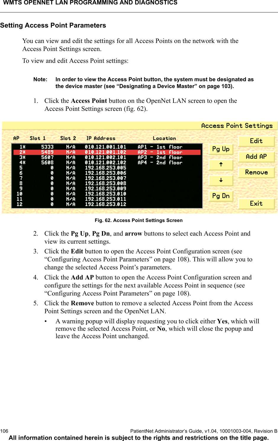 WMTS OPENNET LAN PROGRAMMING AND DIAGNOSTICS106  PatientNet Administrator’s Guide, v1.04, 10001003-004, Revision BAll information contained herein is subject to the rights and restrictions on the title page.Setting Access Point ParametersYou can view and edit the settings for all Access Points on the network with the Access Point Settings screen.To view and edit Access Point settings:Note: In order to view the Access Point button, the system must be designated as the device master (see “Designating a Device Master” on page 103).1. Click the Access Point button on the OpenNet LAN screen to open the Access Point Settings screen (fig. 62).Fig. 62. Access Point Settings Screen2. Click the Pg Up, Pg Dn, and arrow buttons to select each Access Point and view its current settings.3. Click the Edit button to open the Access Point Configuration screen (see “Configuring Access Point Parameters” on page 108). This will allow you to change the selected Access Point’s parameters.4. Click the Add AP button to open the Access Point Configuration screen and configure the settings for the next available Access Point in sequence (see “Configuring Access Point Parameters” on page 108).5. Click the Remove button to remove a selected Access Point from the Access Point Settings screen and the OpenNet LAN. • A warning popup will display requesting you to click either Yes, which will remove the selected Access Point, or No, which will close the popup and leave the Access Point unchanged.