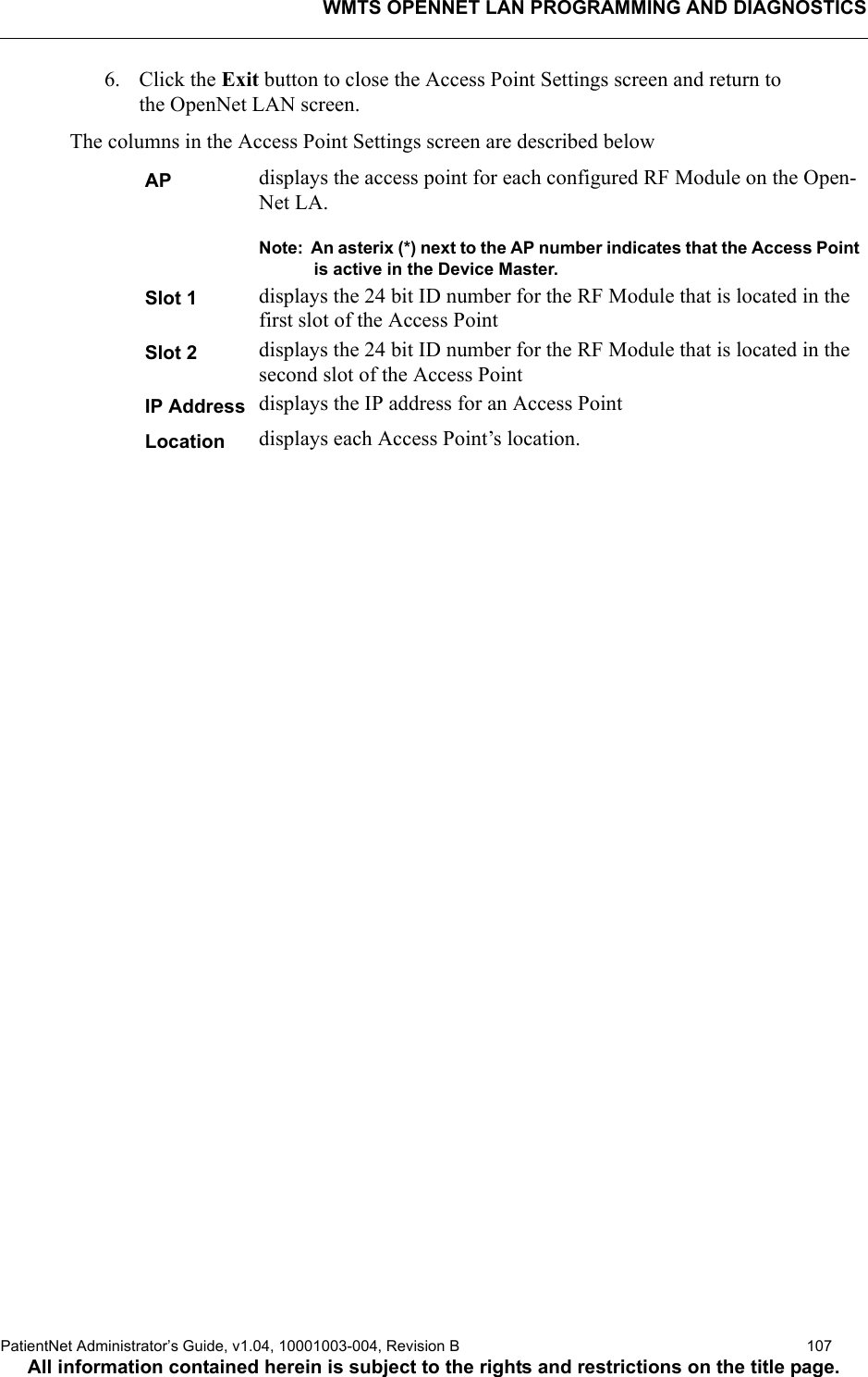 WMTS OPENNET LAN PROGRAMMING AND DIAGNOSTICSPatientNet Administrator’s Guide, v1.04, 10001003-004, Revision B  107All information contained herein is subject to the rights and restrictions on the title page.6. Click the Exit button to close the Access Point Settings screen and return to the OpenNet LAN screen.The columns in the Access Point Settings screen are described belowAP displays the access point for each configured RF Module on the Open-Net LA.Note:  An asterix (*) next to the AP number indicates that the Access Point is active in the Device Master.Slot 1 displays the 24 bit ID number for the RF Module that is located in the first slot of the Access PointSlot 2 displays the 24 bit ID number for the RF Module that is located in the second slot of the Access PointIP Address displays the IP address for an Access PointLocation displays each Access Point’s location.