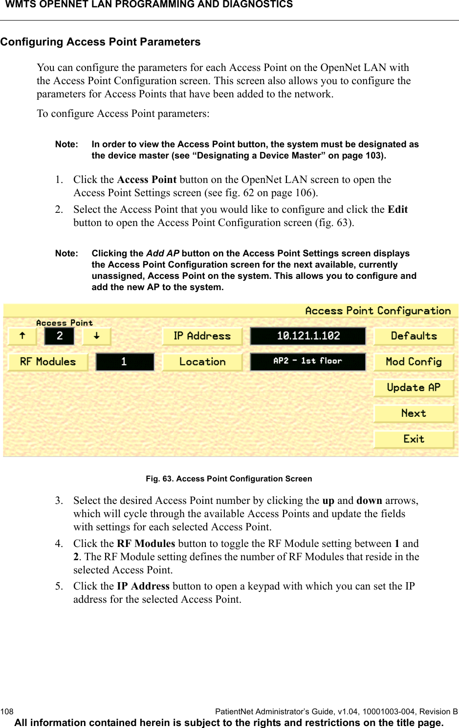 WMTS OPENNET LAN PROGRAMMING AND DIAGNOSTICS108  PatientNet Administrator’s Guide, v1.04, 10001003-004, Revision BAll information contained herein is subject to the rights and restrictions on the title page.Configuring Access Point ParametersYou can configure the parameters for each Access Point on the OpenNet LAN with the Access Point Configuration screen. This screen also allows you to configure the parameters for Access Points that have been added to the network.To configure Access Point parameters:Note: In order to view the Access Point button, the system must be designated as the device master (see “Designating a Device Master” on page 103).1. Click the Access Point button on the OpenNet LAN screen to open the Access Point Settings screen (see fig. 62 on page 106).2. Select the Access Point that you would like to configure and click the Edit button to open the Access Point Configuration screen (fig. 63).Note: Clicking the Add AP button on the Access Point Settings screen displays the Access Point Configuration screen for the next available, currently unassigned, Access Point on the system. This allows you to configure and add the new AP to the system.Fig. 63. Access Point Configuration Screen3. Select the desired Access Point number by clicking the up and down arrows, which will cycle through the available Access Points and update the fields with settings for each selected Access Point.4. Click the RF Modules button to toggle the RF Module setting between 1 and 2. The RF Module setting defines the number of RF Modules that reside in the selected Access Point.5. Click the IP Address button to open a keypad with which you can set the IP address for the selected Access Point.