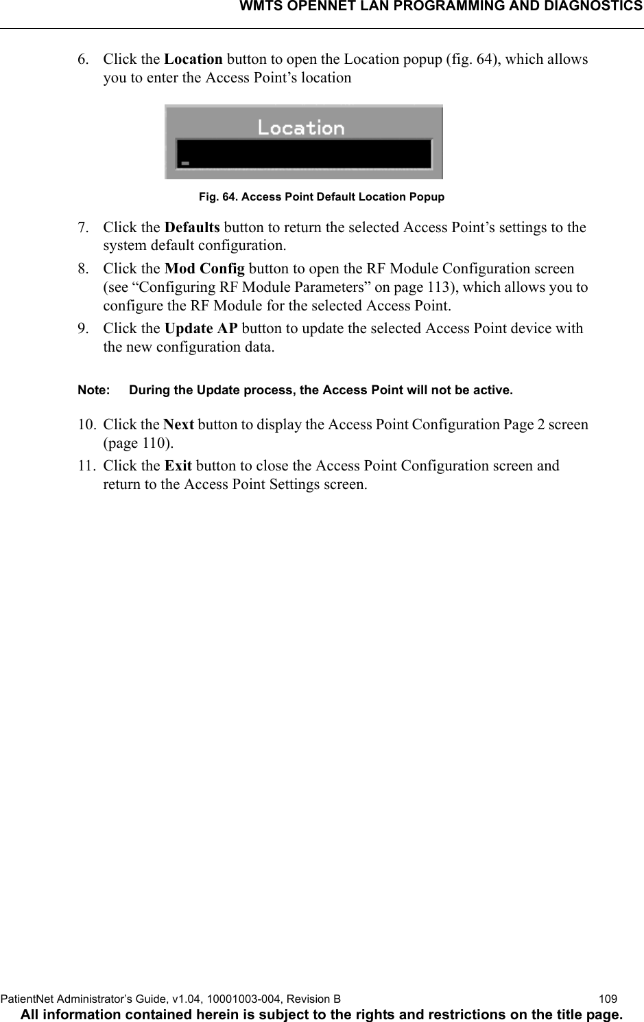 WMTS OPENNET LAN PROGRAMMING AND DIAGNOSTICSPatientNet Administrator’s Guide, v1.04, 10001003-004, Revision B  109All information contained herein is subject to the rights and restrictions on the title page.6. Click the Location button to open the Location popup (fig. 64), which allows you to enter the Access Point’s locationFig. 64. Access Point Default Location Popup7. Click the Defaults button to return the selected Access Point’s settings to the system default configuration.8. Click the Mod Config button to open the RF Module Configuration screen (see “Configuring RF Module Parameters” on page 113), which allows you to configure the RF Module for the selected Access Point.9. Click the Update AP button to update the selected Access Point device with the new configuration data.Note: During the Update process, the Access Point will not be active.10. Click the Next button to display the Access Point Configuration Page 2 screen (page 110).11. Click the Exit button to close the Access Point Configuration screen and return to the Access Point Settings screen.