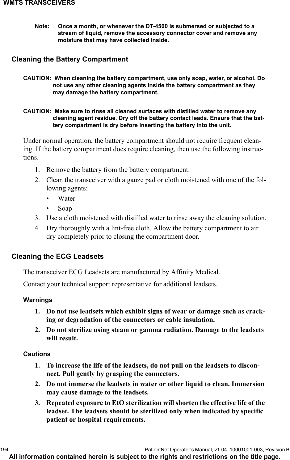 WMTS TRANSCEIVERS194  PatientNet Operator’s Manual, v1.04, 10001001-003, Revision BAll information contained herein is subject to the rights and restrictions on the title page.Note: Once a month, or whenever the DT-4500 is submersed or subjected to a stream of liquid, remove the accessory connector cover and remove any moisture that may have collected inside.Cleaning the Battery CompartmentCAUTION:  When cleaning the battery compartment, use only soap, water, or alcohol. Do not use any other cleaning agents inside the battery compartment as they may damage the battery compartment.CAUTION:  Make sure to rinse all cleaned surfaces with distilled water to remove any cleaning agent residue. Dry off the battery contact leads. Ensure that the bat-tery compartment is dry before inserting the battery into the unit.Under normal operation, the battery compartment should not require frequent clean-ing. If the battery compartment does require cleaning, then use the following instruc-tions.1. Remove the battery from the battery compartment.2. Clean the transceiver with a gauze pad or cloth moistened with one of the fol-lowing agents:• Water•Soap3. Use a cloth moistened with distilled water to rinse away the cleaning solution.4. Dry thoroughly with a lint-free cloth. Allow the battery compartment to air dry completely prior to closing the compartment door.Cleaning the ECG LeadsetsThe transceiver ECG Leadsets are manufactured by Affinity Medical.Contact your technical support representative for additional leadsets.Warnings1. Do not use leadsets which exhibit signs of wear or damage such as crack-ing or degradation of the connectors or cable insulation.2. Do not sterilize using steam or gamma radiation. Damage to the leadsets will result.Cautions1. To increase the life of the leadsets, do not pull on the leadsets to discon-nect. Pull gently by grasping the connectors.2. Do not immerse the leadsets in water or other liquid to clean. Immersion may cause damage to the leadsets.3. Repeated exposure to EtO sterilization will shorten the effective life of the leadset. The leadsets should be sterilized only when indicated by specific patient or hospital requirements.