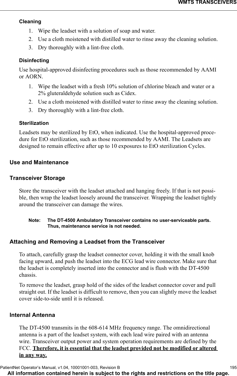 WMTS TRANSCEIVERSPatientNet Operator’s Manual, v1.04, 10001001-003, Revision B  195All information contained herein is subject to the rights and restrictions on the title page.Cleaning1. Wipe the leadset with a solution of soap and water.2. Use a cloth moistened with distilled water to rinse away the cleaning solution.3. Dry thoroughly with a lint-free cloth.DisinfectingUse hospital-approved disinfecting procedures such as those recommended by AAMI or AORN. 1. Wipe the leadset with a fresh 10% solution of chlorine bleach and water or a 2% gluteraldehyde solution such as Cidex. 2. Use a cloth moistened with distilled water to rinse away the cleaning solution.3. Dry thoroughly with a lint-free cloth.SterilizationLeadsets may be sterilized by EtO, when indicated. Use the hospital-approved proce-dure for EtO sterilization, such as those recommended by AAMI. The Leadsets are designed to remain effective after up to 10 exposures to EtO sterilization Cycles.Use and MaintenanceTransceiver StorageStore the transceiver with the leadset attached and hanging freely. If that is not possi-ble, then wrap the leadset loosely around the transceiver. Wrapping the leadset tightly around the transceiver can damage the wires.Note: The DT-4500 Ambulatory Transceiver contains no user-serviceable parts. Thus, maintenance service is not needed.Attaching and Removing a Leadset from the TransceiverTo attach, carefully grasp the leadset connector cover, holding it with the small knob facing upward, and push the leadset into the ECG lead wire connector. Make sure that the leadset is completely inserted into the connector and is flush with the DT-4500 chassis.To remove the leadset, grasp hold of the sides of the leadset connector cover and pull straight out. If the leadset is difficult to remove, then you can slightly move the leadset cover side-to-side until it is released.Internal AntennaThe DT-4500 transmits in the 608-614 MHz frequency range. The omnidirectional antenna is a part of the leadset system, with each lead wire paired with an antenna wire. Transceiver output power and system operation requirements are defined by the FCC. Therefore, it is essential that the leadset provided not be modified or altered in any way.