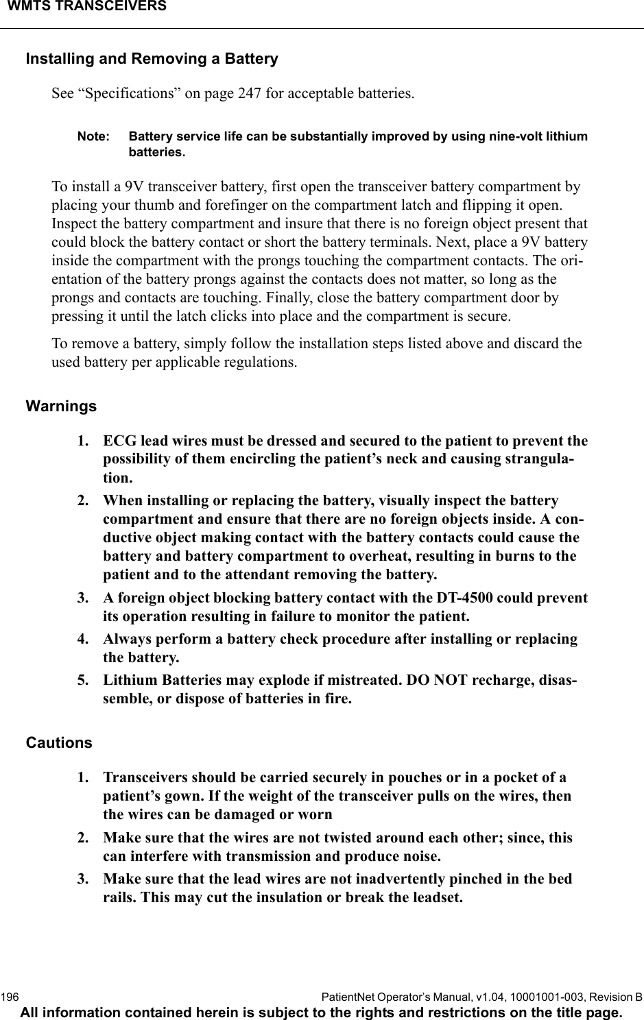 WMTS TRANSCEIVERS196  PatientNet Operator’s Manual, v1.04, 10001001-003, Revision BAll information contained herein is subject to the rights and restrictions on the title page.Installing and Removing a BatterySee “Specifications” on page 247 for acceptable batteries.Note: Battery service life can be substantially improved by using nine-volt lithium batteries.To install a 9V transceiver battery, first open the transceiver battery compartment by placing your thumb and forefinger on the compartment latch and flipping it open. Inspect the battery compartment and insure that there is no foreign object present that could block the battery contact or short the battery terminals. Next, place a 9V battery inside the compartment with the prongs touching the compartment contacts. The ori-entation of the battery prongs against the contacts does not matter, so long as the prongs and contacts are touching. Finally, close the battery compartment door by pressing it until the latch clicks into place and the compartment is secure.To remove a battery, simply follow the installation steps listed above and discard the used battery per applicable regulations.Warnings1. ECG lead wires must be dressed and secured to the patient to prevent the possibility of them encircling the patient’s neck and causing strangula-tion.2. When installing or replacing the battery, visually inspect the battery compartment and ensure that there are no foreign objects inside. A con-ductive object making contact with the battery contacts could cause the battery and battery compartment to overheat, resulting in burns to the patient and to the attendant removing the battery.3. A foreign object blocking battery contact with the DT-4500 could prevent its operation resulting in failure to monitor the patient.4. Always perform a battery check procedure after installing or replacing the battery.5. Lithium Batteries may explode if mistreated. DO NOT recharge, disas-semble, or dispose of batteries in fire.Cautions1. Transceivers should be carried securely in pouches or in a pocket of a patient’s gown. If the weight of the transceiver pulls on the wires, then the wires can be damaged or worn2. Make sure that the wires are not twisted around each other; since, this can interfere with transmission and produce noise.3. Make sure that the lead wires are not inadvertently pinched in the bed rails. This may cut the insulation or break the leadset.