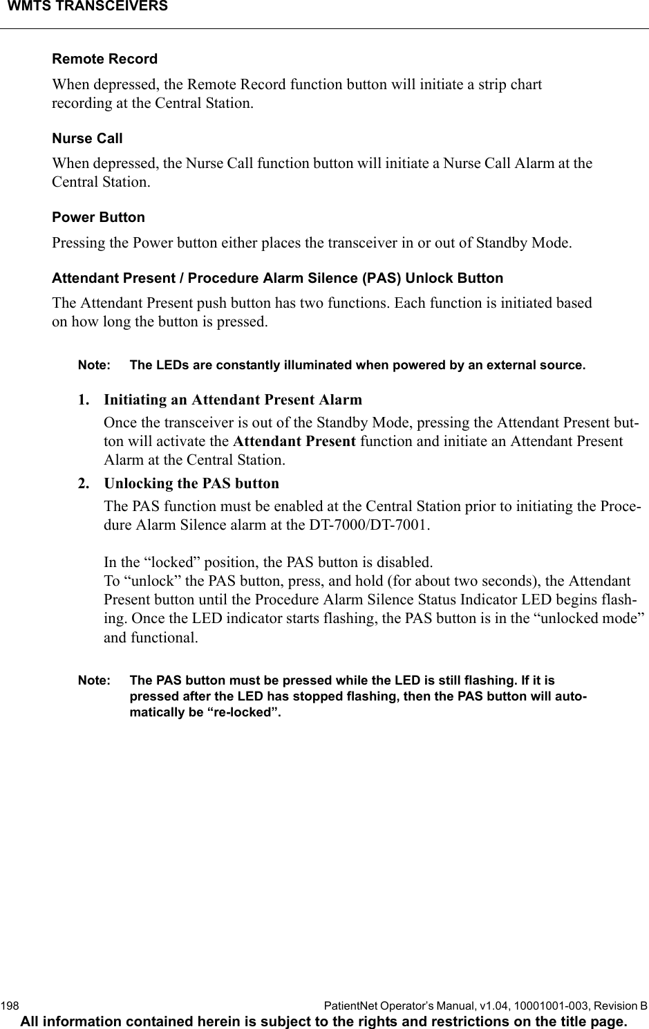 WMTS TRANSCEIVERS198  PatientNet Operator’s Manual, v1.04, 10001001-003, Revision BAll information contained herein is subject to the rights and restrictions on the title page.Remote RecordWhen depressed, the Remote Record function button will initiate a strip chart recording at the Central Station. Nurse CallWhen depressed, the Nurse Call function button will initiate a Nurse Call Alarm at the Central Station.Power ButtonPressing the Power button either places the transceiver in or out of Standby Mode.Attendant Present / Procedure Alarm Silence (PAS) Unlock ButtonThe Attendant Present push button has two functions. Each function is initiated based on how long the button is pressed. Note: The LEDs are constantly illuminated when powered by an external source. 1. Initiating an Attendant Present AlarmOnce the transceiver is out of the Standby Mode, pressing the Attendant Present but-ton will activate the Attendant Present function and initiate an Attendant Present Alarm at the Central Station.2. Unlocking the PAS buttonThe PAS function must be enabled at the Central Station prior to initiating the Proce-dure Alarm Silence alarm at the DT-7000/DT-7001. In the “locked” position, the PAS button is disabled. To “unlock” the PAS button, press, and hold (for about two seconds), the Attendant Present button until the Procedure Alarm Silence Status Indicator LED begins flash-ing. Once the LED indicator starts flashing, the PAS button is in the “unlocked mode” and functional. Note: The PAS button must be pressed while the LED is still flashing. If it is pressed after the LED has stopped flashing, then the PAS button will auto-matically be “re-locked”.