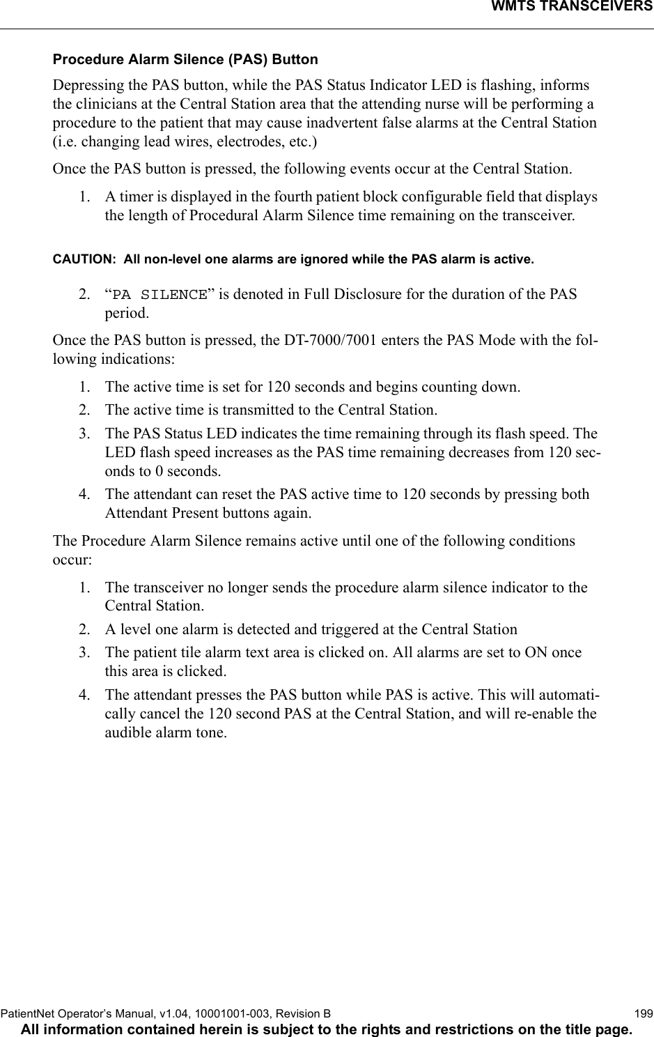 WMTS TRANSCEIVERSPatientNet Operator’s Manual, v1.04, 10001001-003, Revision B  199All information contained herein is subject to the rights and restrictions on the title page.Procedure Alarm Silence (PAS) Button Depressing the PAS button, while the PAS Status Indicator LED is flashing, informs the clinicians at the Central Station area that the attending nurse will be performing a procedure to the patient that may cause inadvertent false alarms at the Central Station (i.e. changing lead wires, electrodes, etc.)Once the PAS button is pressed, the following events occur at the Central Station.1. A timer is displayed in the fourth patient block configurable field that displays the length of Procedural Alarm Silence time remaining on the transceiver.CAUTION:  All non-level one alarms are ignored while the PAS alarm is active.2. “PA SILENCE” is denoted in Full Disclosure for the duration of the PAS period.Once the PAS button is pressed, the DT-7000/7001 enters the PAS Mode with the fol-lowing indications:1. The active time is set for 120 seconds and begins counting down.2. The active time is transmitted to the Central Station.3. The PAS Status LED indicates the time remaining through its flash speed. The LED flash speed increases as the PAS time remaining decreases from 120 sec-onds to 0 seconds.4. The attendant can reset the PAS active time to 120 seconds by pressing both Attendant Present buttons again.The Procedure Alarm Silence remains active until one of the following conditions occur:1. The transceiver no longer sends the procedure alarm silence indicator to the Central Station.2. A level one alarm is detected and triggered at the Central Station3. The patient tile alarm text area is clicked on. All alarms are set to ON once this area is clicked.4. The attendant presses the PAS button while PAS is active. This will automati-cally cancel the 120 second PAS at the Central Station, and will re-enable the audible alarm tone.