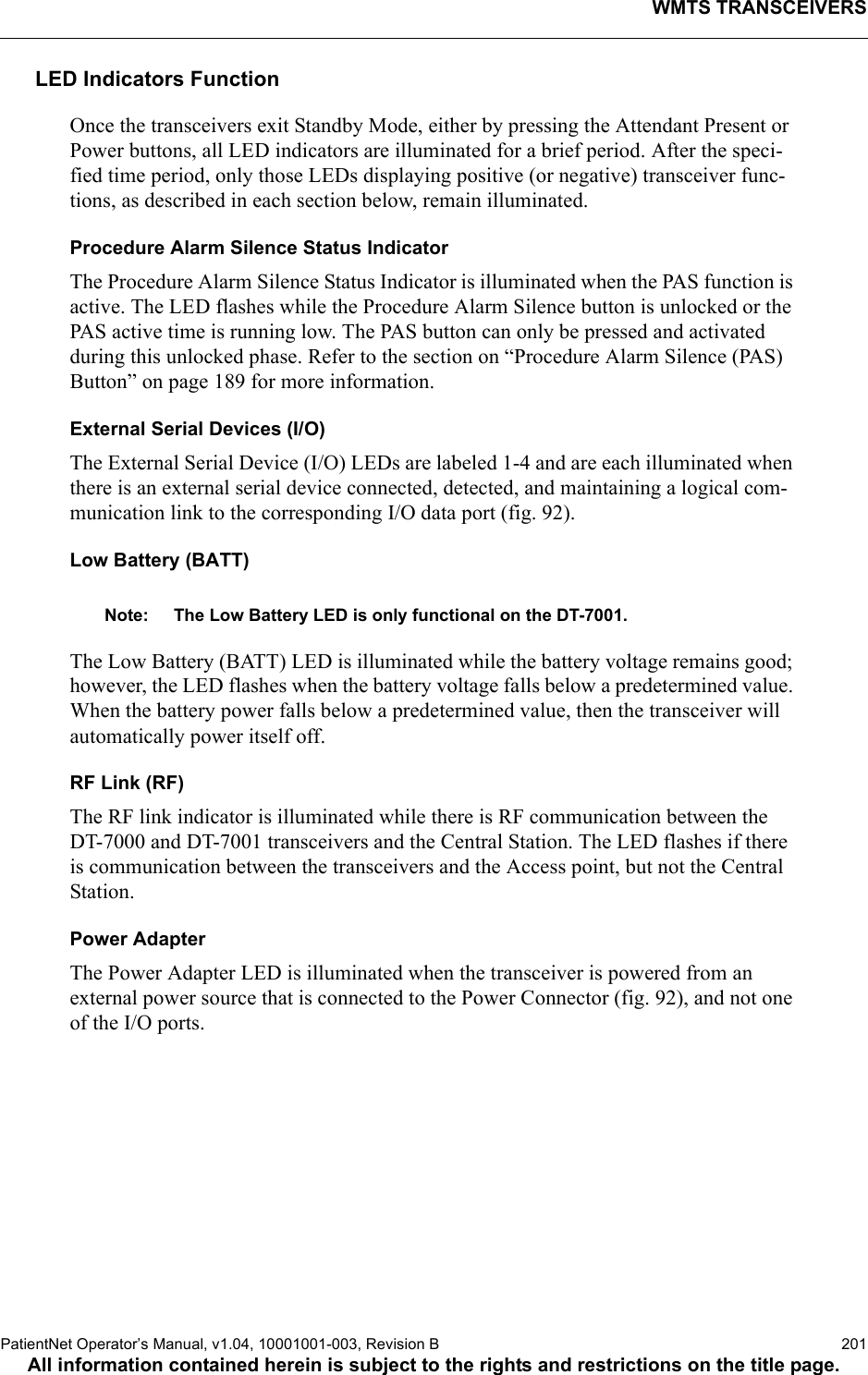 WMTS TRANSCEIVERSPatientNet Operator’s Manual, v1.04, 10001001-003, Revision B  201All information contained herein is subject to the rights and restrictions on the title page.LED Indicators FunctionOnce the transceivers exit Standby Mode, either by pressing the Attendant Present or Power buttons, all LED indicators are illuminated for a brief period. After the speci-fied time period, only those LEDs displaying positive (or negative) transceiver func-tions, as described in each section below, remain illuminated.Procedure Alarm Silence Status IndicatorThe Procedure Alarm Silence Status Indicator is illuminated when the PAS function is active. The LED flashes while the Procedure Alarm Silence button is unlocked or the PAS active time is running low. The PAS button can only be pressed and activated during this unlocked phase. Refer to the section on “Procedure Alarm Silence (PAS) Button” on page 189 for more information.External Serial Devices (I/O)The External Serial Device (I/O) LEDs are labeled 1-4 and are each illuminated when there is an external serial device connected, detected, and maintaining a logical com-munication link to the corresponding I/O data port (fig. 92). Low Battery (BATT)Note: The Low Battery LED is only functional on the DT-7001.The Low Battery (BATT) LED is illuminated while the battery voltage remains good; however, the LED flashes when the battery voltage falls below a predetermined value. When the battery power falls below a predetermined value, then the transceiver will automatically power itself off. RF Link (RF)The RF link indicator is illuminated while there is RF communication between the DT-7000 and DT-7001 transceivers and the Central Station. The LED flashes if there is communication between the transceivers and the Access point, but not the Central Station.Power AdapterThe Power Adapter LED is illuminated when the transceiver is powered from an external power source that is connected to the Power Connector (fig. 92), and not one of the I/O ports.