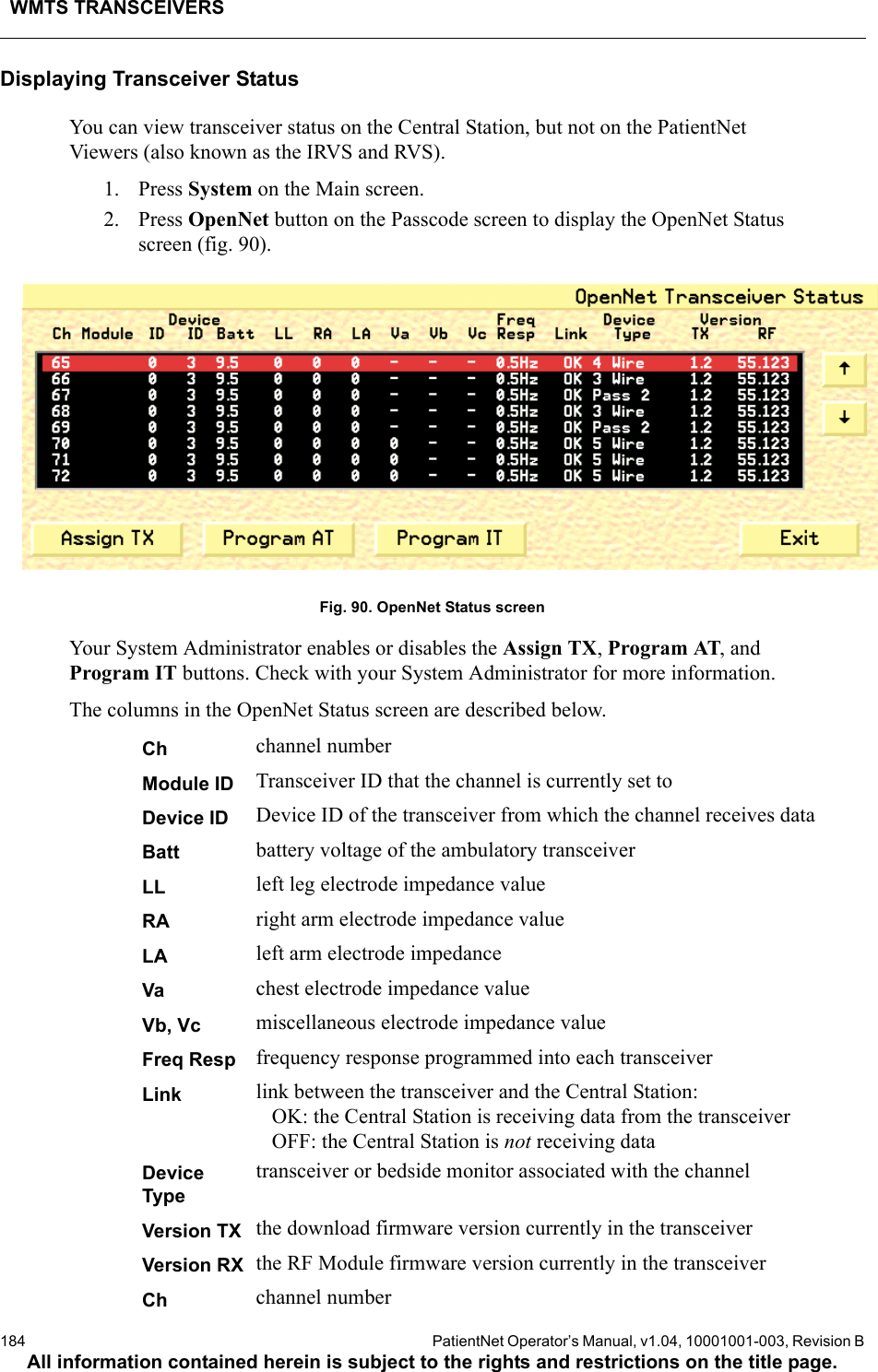 WMTS TRANSCEIVERS184  PatientNet Operator’s Manual, v1.04, 10001001-003, Revision BAll information contained herein is subject to the rights and restrictions on the title page.Displaying Transceiver StatusYou can view transceiver status on the Central Station, but not on the PatientNet Viewers (also known as the IRVS and RVS). 1. Press System on the Main screen.2. Press OpenNet button on the Passcode screen to display the OpenNet Status screen (fig. 90). Fig. 90. OpenNet Status screenYour System Administrator enables or disables the Assign TX, Program AT, and Program IT buttons. Check with your System Administrator for more information.The columns in the OpenNet Status screen are described below.Ch channel numberModule ID Transceiver ID that the channel is currently set toDevice ID Device ID of the transceiver from which the channel receives dataBatt battery voltage of the ambulatory transceiverLL left leg electrode impedance value RA right arm electrode impedance valueLA left arm electrode impedance Va chest electrode impedance value Vb, Vc miscellaneous electrode impedance value Freq Resp frequency response programmed into each transceiverLink link between the transceiver and the Central Station:   OK: the Central Station is receiving data from the transceiver   OFF: the Central Station is not receiving dataDevice Typetransceiver or bedside monitor associated with the channelVersion TX the download firmware version currently in the transceiverVersion RX the RF Module firmware version currently in the transceiverCh channel number