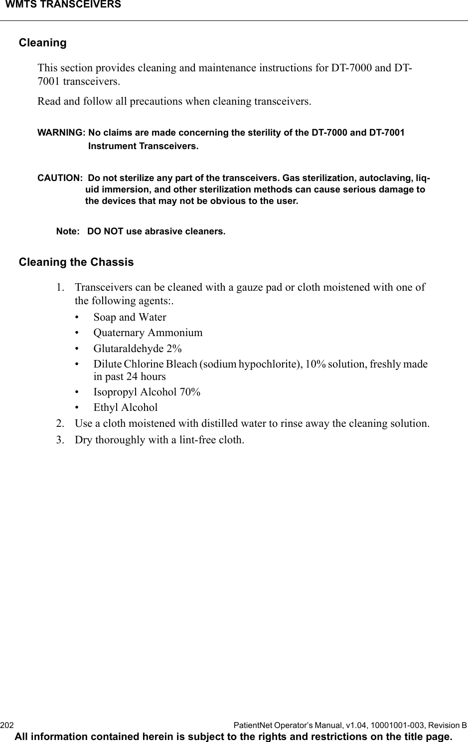 WMTS TRANSCEIVERS202  PatientNet Operator’s Manual, v1.04, 10001001-003, Revision BAll information contained herein is subject to the rights and restrictions on the title page.CleaningThis section provides cleaning and maintenance instructions for DT-7000 and DT-7001 transceivers.Read and follow all precautions when cleaning transceivers.WARNING: No claims are made concerning the sterility of the DT-7000 and DT-7001 Instrument Transceivers.CAUTION:  Do not sterilize any part of the transceivers. Gas sterilization, autoclaving, liq-uid immersion, and other sterilization methods can cause serious damage to the devices that may not be obvious to the user. Note: DO NOT use abrasive cleaners.Cleaning the Chassis1. Transceivers can be cleaned with a gauze pad or cloth moistened with one of the following agents:.• Soap and Water• Quaternary Ammonium• Glutaraldehyde 2%• Dilute Chlorine Bleach (sodium hypochlorite), 10% solution, freshly made in past 24 hours• Isopropyl Alcohol 70%• Ethyl Alcohol2. Use a cloth moistened with distilled water to rinse away the cleaning solution.3. Dry thoroughly with a lint-free cloth.