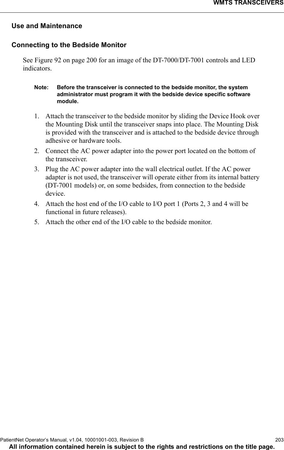 WMTS TRANSCEIVERSPatientNet Operator’s Manual, v1.04, 10001001-003, Revision B  203All information contained herein is subject to the rights and restrictions on the title page.Use and MaintenanceConnecting to the Bedside MonitorSee Figure 92 on page 200 for an image of the DT-7000/DT-7001 controls and LED indicators.Note: Before the transceiver is connected to the bedside monitor, the system administrator must program it with the bedside device specific software module. 1. Attach the transceiver to the bedside monitor by sliding the Device Hook over the Mounting Disk until the transceiver snaps into place. The Mounting Disk is provided with the transceiver and is attached to the bedside device through adhesive or hardware tools. 2. Connect the AC power adapter into the power port located on the bottom of the transceiver.3. Plug the AC power adapter into the wall electrical outlet. If the AC power adapter is not used, the transceiver will operate either from its internal battery (DT-7001 models) or, on some bedsides, from connection to the bedside device.4. Attach the host end of the I/O cable to I/O port 1 (Ports 2, 3 and 4 will be functional in future releases). 5. Attach the other end of the I/O cable to the bedside monitor.