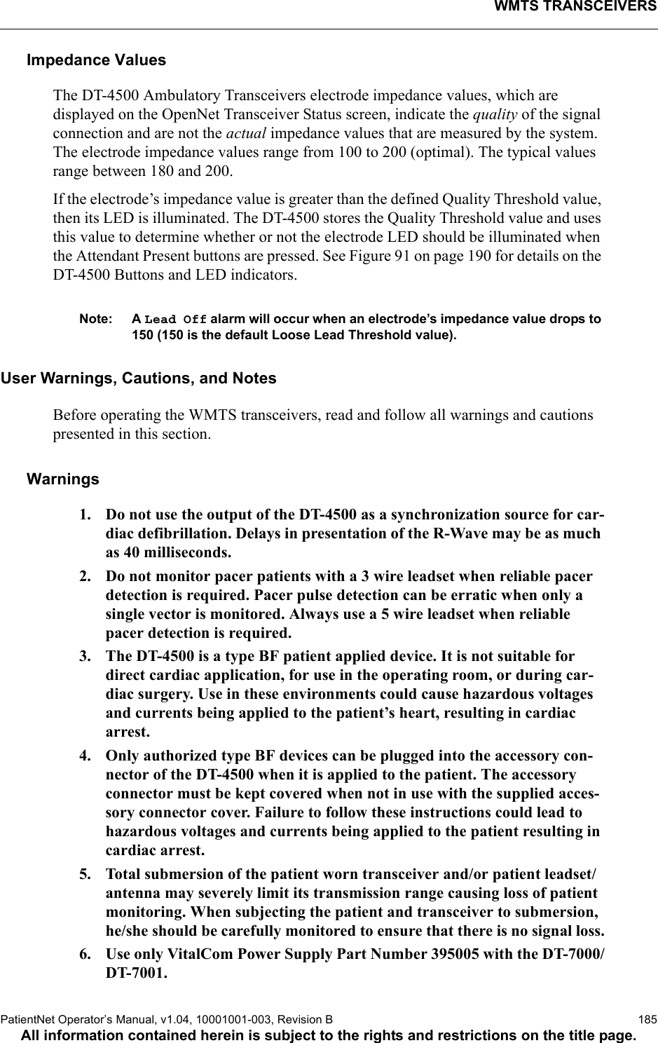 WMTS TRANSCEIVERSPatientNet Operator’s Manual, v1.04, 10001001-003, Revision B  185All information contained herein is subject to the rights and restrictions on the title page.Impedance ValuesThe DT-4500 Ambulatory Transceivers electrode impedance values, which are displayed on the OpenNet Transceiver Status screen, indicate the quality of the signal connection and are not the actual impedance values that are measured by the system. The electrode impedance values range from 100 to 200 (optimal). The typical values range between 180 and 200.If the electrode’s impedance value is greater than the defined Quality Threshold value, then its LED is illuminated. The DT-4500 stores the Quality Threshold value and uses this value to determine whether or not the electrode LED should be illuminated when the Attendant Present buttons are pressed. See Figure 91 on page 190 for details on the DT-4500 Buttons and LED indicators. Note: A Lead Off alarm will occur when an electrode’s impedance value drops to 150 (150 is the default Loose Lead Threshold value).User Warnings, Cautions, and NotesBefore operating the WMTS transceivers, read and follow all warnings and cautions presented in this section.Warnings1. Do not use the output of the DT-4500 as a synchronization source for car-diac defibrillation. Delays in presentation of the R-Wave may be as much as 40 milliseconds.2. Do not monitor pacer patients with a 3 wire leadset when reliable pacer detection is required. Pacer pulse detection can be erratic when only a single vector is monitored. Always use a 5 wire leadset when reliable pacer detection is required.3. The DT-4500 is a type BF patient applied device. It is not suitable for direct cardiac application, for use in the operating room, or during car-diac surgery. Use in these environments could cause hazardous voltages and currents being applied to the patient’s heart, resulting in cardiac arrest.4. Only authorized type BF devices can be plugged into the accessory con-nector of the DT-4500 when it is applied to the patient. The accessory connector must be kept covered when not in use with the supplied acces-sory connector cover. Failure to follow these instructions could lead to hazardous voltages and currents being applied to the patient resulting in cardiac arrest.5. Total submersion of the patient worn transceiver and/or patient leadset/antenna may severely limit its transmission range causing loss of patient monitoring. When subjecting the patient and transceiver to submersion, he/she should be carefully monitored to ensure that there is no signal loss.6. Use only VitalCom Power Supply Part Number 395005 with the DT-7000/DT-7001.