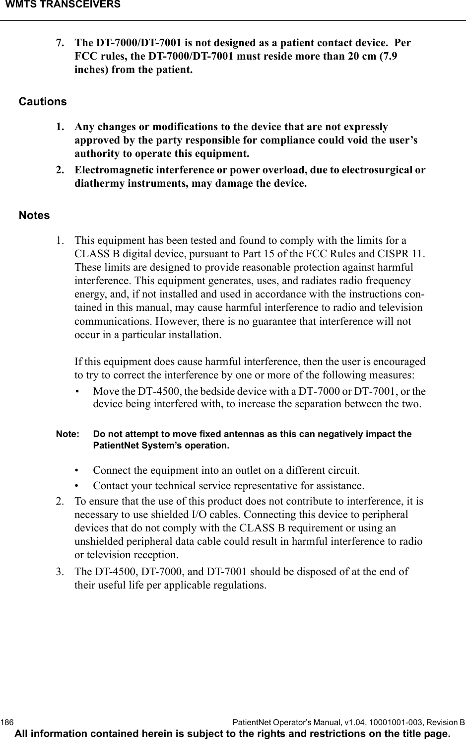 WMTS TRANSCEIVERS186  PatientNet Operator’s Manual, v1.04, 10001001-003, Revision BAll information contained herein is subject to the rights and restrictions on the title page.7. The DT-7000/DT-7001 is not designed as a patient contact device.  Per FCC rules, the DT-7000/DT-7001 must reside more than 20 cm (7.9 inches) from the patient.Cautions1. Any changes or modifications to the device that are not expressly approved by the party responsible for compliance could void the user’s authority to operate this equipment.2. Electromagnetic interference or power overload, due to electrosurgical or diathermy instruments, may damage the device.Notes1. This equipment has been tested and found to comply with the limits for a CLASS B digital device, pursuant to Part 15 of the FCC Rules and CISPR 11. These limits are designed to provide reasonable protection against harmful interference. This equipment generates, uses, and radiates radio frequency energy, and, if not installed and used in accordance with the instructions con-tained in this manual, may cause harmful interference to radio and television communications. However, there is no guarantee that interference will not occur in a particular installation.If this equipment does cause harmful interference, then the user is encouraged to try to correct the interference by one or more of the following measures:• Move the DT-4500, the bedside device with a DT-7000 or DT-7001, or the device being interfered with, to increase the separation between the two.Note: Do not attempt to move fixed antennas as this can negatively impact the PatientNet System’s operation.• Connect the equipment into an outlet on a different circuit.• Contact your technical service representative for assistance.2. To ensure that the use of this product does not contribute to interference, it is necessary to use shielded I/O cables. Connecting this device to peripheral devices that do not comply with the CLASS B requirement or using an unshielded peripheral data cable could result in harmful interference to radio or television reception.3. The DT-4500, DT-7000, and DT-7001 should be disposed of at the end of their useful life per applicable regulations.