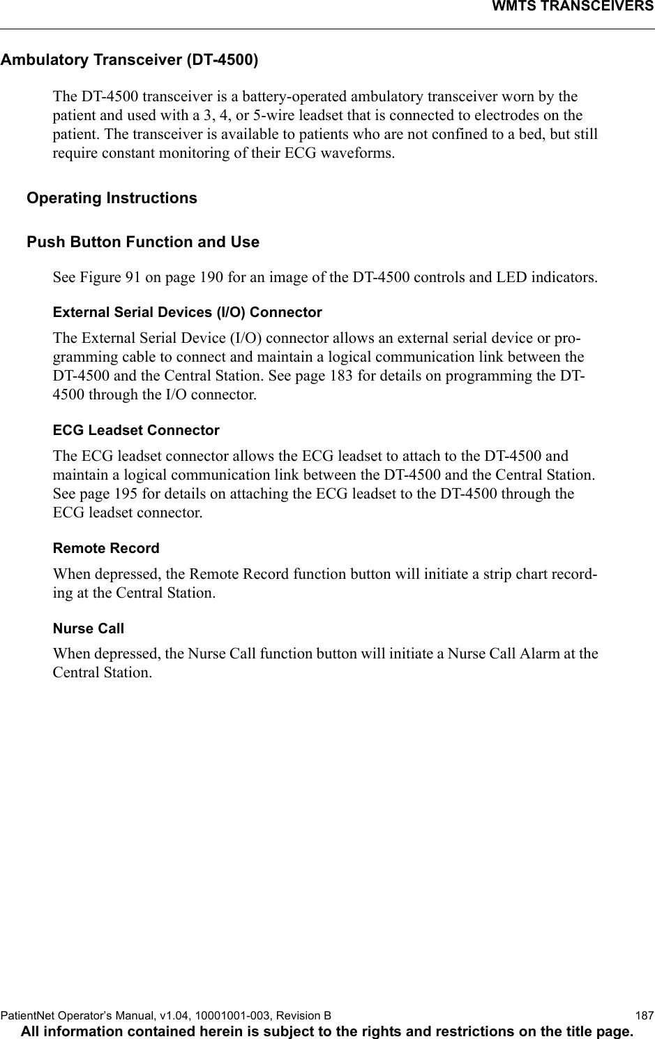 WMTS TRANSCEIVERSPatientNet Operator’s Manual, v1.04, 10001001-003, Revision B  187All information contained herein is subject to the rights and restrictions on the title page.Ambulatory Transceiver (DT-4500)The DT-4500 transceiver is a battery-operated ambulatory transceiver worn by the patient and used with a 3, 4, or 5-wire leadset that is connected to electrodes on the patient. The transceiver is available to patients who are not confined to a bed, but still require constant monitoring of their ECG waveforms.Operating InstructionsPush Button Function and UseSee Figure 91 on page 190 for an image of the DT-4500 controls and LED indicators.External Serial Devices (I/O) ConnectorThe External Serial Device (I/O) connector allows an external serial device or pro-gramming cable to connect and maintain a logical communication link between the DT-4500 and the Central Station. See page 183 for details on programming the DT-4500 through the I/O connector.ECG Leadset ConnectorThe ECG leadset connector allows the ECG leadset to attach to the DT-4500 and maintain a logical communication link between the DT-4500 and the Central Station. See page 195 for details on attaching the ECG leadset to the DT-4500 through the ECG leadset connector.Remote RecordWhen depressed, the Remote Record function button will initiate a strip chart record-ing at the Central Station. Nurse CallWhen depressed, the Nurse Call function button will initiate a Nurse Call Alarm at the Central Station.