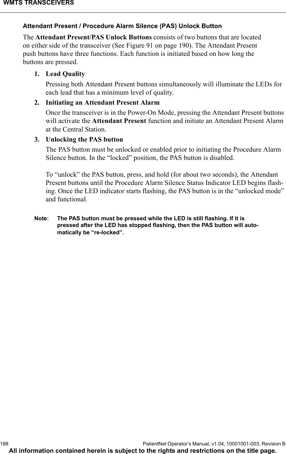 WMTS TRANSCEIVERS188  PatientNet Operator’s Manual, v1.04, 10001001-003, Revision BAll information contained herein is subject to the rights and restrictions on the title page.Attendant Present / Procedure Alarm Silence (PAS) Unlock ButtonThe Attendant Present/PAS Unlock Buttons consists of two buttons that are located on either side of the transceiver (See Figure 91 on page 190). The Attendant Present push buttons have three functions. Each function is initiated based on how long the buttons are pressed. 1. Lead QualityPressing both Attendant Present buttons simultaneously will illuminate the LEDs for each lead that has a minimum level of quality. 2. Initiating an Attendant Present AlarmOnce the transceiver is in the Power-On Mode, pressing the Attendant Present buttons will activate the Attendant Present function and initiate an Attendant Present Alarm at the Central Station.3. Unlocking the PAS buttonThe PAS button must be unlocked or enabled prior to initiating the Procedure Alarm Silence button. In the “locked” position, the PAS button is disabled. To “unlock” the PAS button, press, and hold (for about two seconds), the Attendant Present buttons until the Procedure Alarm Silence Status Indicator LED begins flash-ing. Once the LED indicator starts flashing, the PAS button is in the “unlocked mode” and functional. Note: The PAS button must be pressed while the LED is still flashing. If it is pressed after the LED has stopped flashing, then the PAS button will auto-matically be “re-locked”.