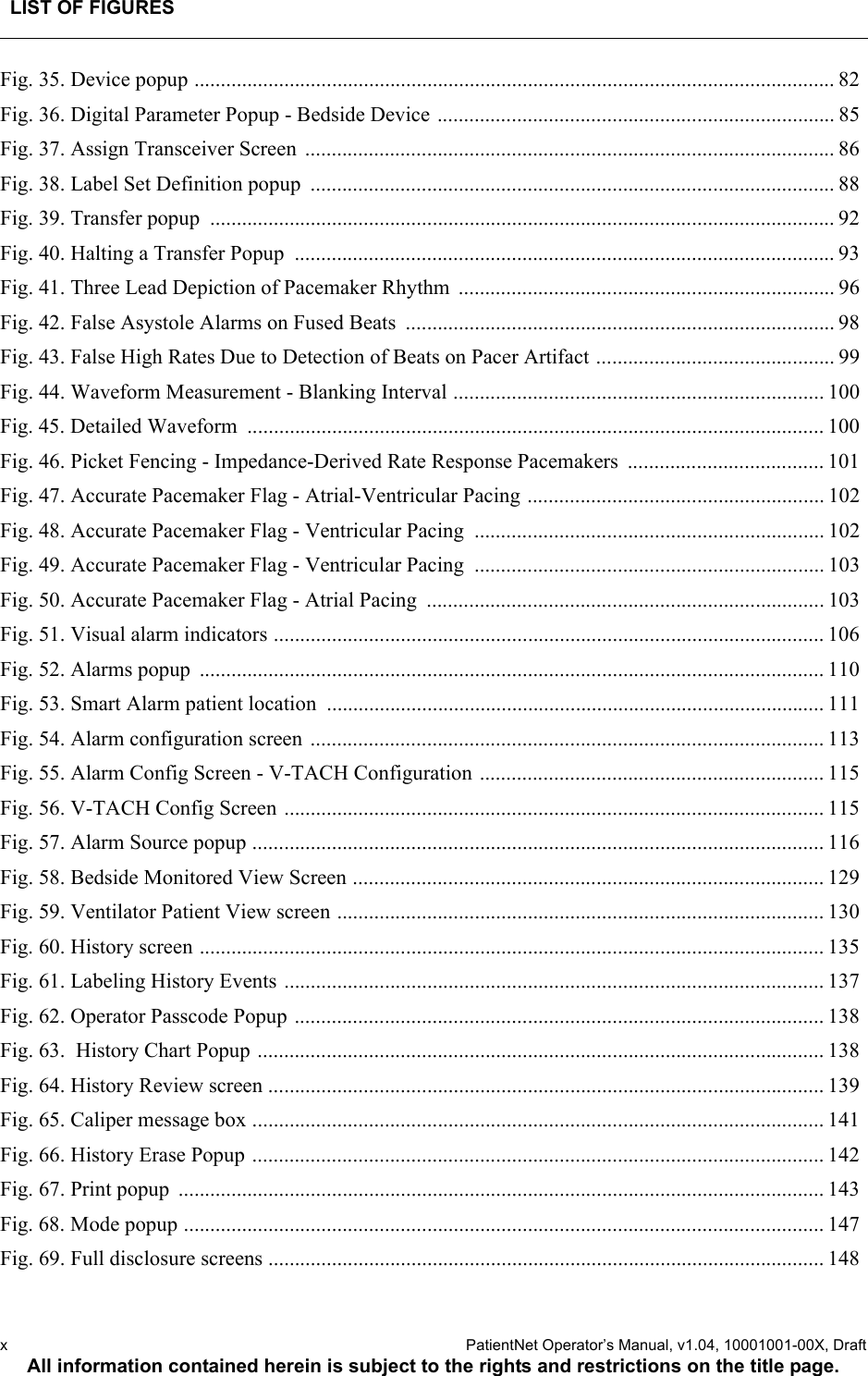 LIST OF FIGURESx  PatientNet Operator’s Manual, v1.04, 10001001-00X, DraftAll information contained herein is subject to the rights and restrictions on the title page.Fig. 35. Device popup ......................................................................................................................... 82Fig. 36. Digital Parameter Popup - Bedside Device ........................................................................... 85Fig. 37. Assign Transceiver Screen  .................................................................................................... 86Fig. 38. Label Set Definition popup  ................................................................................................... 88Fig. 39. Transfer popup  ...................................................................................................................... 92Fig. 40. Halting a Transfer Popup  ...................................................................................................... 93Fig. 41. Three Lead Depiction of Pacemaker Rhythm  ....................................................................... 96Fig. 42. False Asystole Alarms on Fused Beats  ................................................................................. 98Fig. 43. False High Rates Due to Detection of Beats on Pacer Artifact ............................................. 99Fig. 44. Waveform Measurement - Blanking Interval ...................................................................... 100Fig. 45. Detailed Waveform  ............................................................................................................. 100Fig. 46. Picket Fencing - Impedance-Derived Rate Response Pacemakers  ..................................... 101Fig. 47. Accurate Pacemaker Flag - Atrial-Ventricular Pacing ........................................................ 102Fig. 48. Accurate Pacemaker Flag - Ventricular Pacing  .................................................................. 102Fig. 49. Accurate Pacemaker Flag - Ventricular Pacing  .................................................................. 103Fig. 50. Accurate Pacemaker Flag - Atrial Pacing  ........................................................................... 103Fig. 51. Visual alarm indicators ........................................................................................................ 106Fig. 52. Alarms popup  ...................................................................................................................... 110Fig. 53. Smart Alarm patient location  .............................................................................................. 111Fig. 54. Alarm configuration screen ................................................................................................. 113Fig. 55. Alarm Config Screen - V-TACH Configuration ................................................................. 115Fig. 56. V-TACH Config Screen ...................................................................................................... 115Fig. 57. Alarm Source popup ............................................................................................................ 116Fig. 58. Bedside Monitored View Screen ......................................................................................... 129Fig. 59. Ventilator Patient View screen ............................................................................................ 130Fig. 60. History screen ...................................................................................................................... 135Fig. 61. Labeling History Events ...................................................................................................... 137Fig. 62. Operator Passcode Popup .................................................................................................... 138Fig. 63.  History Chart Popup ........................................................................................................... 138Fig. 64. History Review screen ......................................................................................................... 139Fig. 65. Caliper message box ............................................................................................................ 141Fig. 66. History Erase Popup ............................................................................................................ 142Fig. 67. Print popup  .......................................................................................................................... 143Fig. 68. Mode popup ......................................................................................................................... 147Fig. 69. Full disclosure screens ......................................................................................................... 148