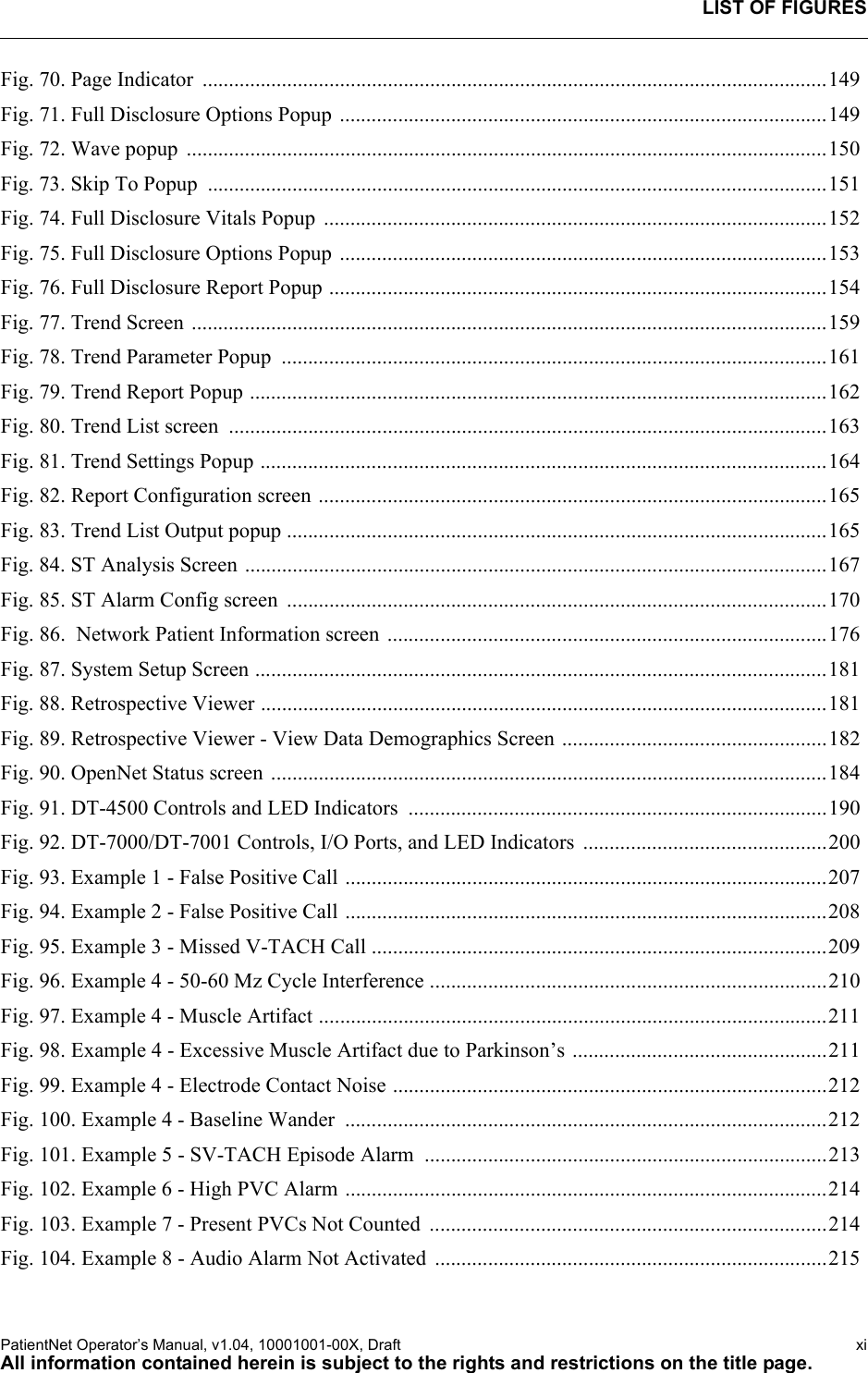 LIST OF FIGURESPatientNet Operator’s Manual, v1.04, 10001001-00X, Draft   xiAll information contained herein is subject to the rights and restrictions on the title page.Fig. 70. Page Indicator  ......................................................................................................................149Fig. 71. Full Disclosure Options Popup ............................................................................................149Fig. 72. Wave popup  .........................................................................................................................150Fig. 73. Skip To Popup  .....................................................................................................................151Fig. 74. Full Disclosure Vitals Popup  ...............................................................................................152Fig. 75. Full Disclosure Options Popup ............................................................................................153Fig. 76. Full Disclosure Report Popup ..............................................................................................154Fig. 77. Trend Screen ........................................................................................................................159Fig. 78. Trend Parameter Popup  .......................................................................................................161Fig. 79. Trend Report Popup .............................................................................................................162Fig. 80. Trend List screen  .................................................................................................................163Fig. 81. Trend Settings Popup ...........................................................................................................164Fig. 82. Report Configuration screen ................................................................................................165Fig. 83. Trend List Output popup ......................................................................................................165Fig. 84. ST Analysis Screen ..............................................................................................................167Fig. 85. ST Alarm Config screen  ......................................................................................................170Fig. 86.  Network Patient Information screen ...................................................................................176Fig. 87. System Setup Screen ............................................................................................................181Fig. 88. Retrospective Viewer ...........................................................................................................181Fig. 89. Retrospective Viewer - View Data Demographics Screen ..................................................182Fig. 90. OpenNet Status screen .........................................................................................................184Fig. 91. DT-4500 Controls and LED Indicators  ...............................................................................190Fig. 92. DT-7000/DT-7001 Controls, I/O Ports, and LED Indicators  ..............................................200Fig. 93. Example 1 - False Positive Call ...........................................................................................207Fig. 94. Example 2 - False Positive Call ...........................................................................................208Fig. 95. Example 3 - Missed V-TACH Call ......................................................................................209Fig. 96. Example 4 - 50-60 Mz Cycle Interference ...........................................................................210Fig. 97. Example 4 - Muscle Artifact ................................................................................................211Fig. 98. Example 4 - Excessive Muscle Artifact due to Parkinson’s ................................................211Fig. 99. Example 4 - Electrode Contact Noise ..................................................................................212Fig. 100. Example 4 - Baseline Wander  ...........................................................................................212Fig. 101. Example 5 - SV-TACH Episode Alarm  ............................................................................213Fig. 102. Example 6 - High PVC Alarm ...........................................................................................214Fig. 103. Example 7 - Present PVCs Not Counted  ...........................................................................214Fig. 104. Example 8 - Audio Alarm Not Activated  ..........................................................................215