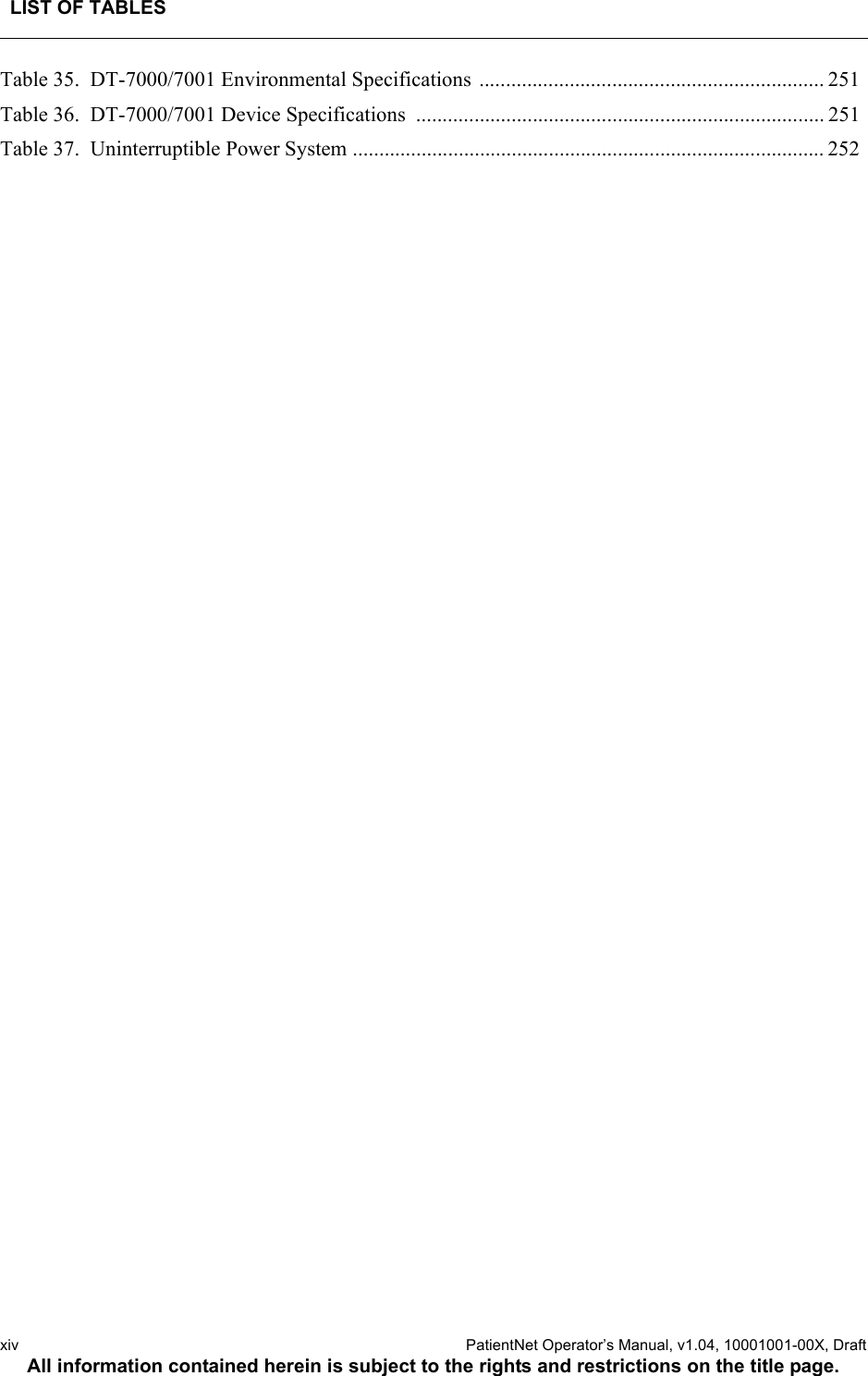 LIST OF TABLESxiv  PatientNet Operator’s Manual, v1.04, 10001001-00X, DraftAll information contained herein is subject to the rights and restrictions on the title page.Table 35.  DT-7000/7001 Environmental Specifications ................................................................. 251Table 36.  DT-7000/7001 Device Specifications  ............................................................................. 251Table 37.  Uninterruptible Power System ......................................................................................... 252