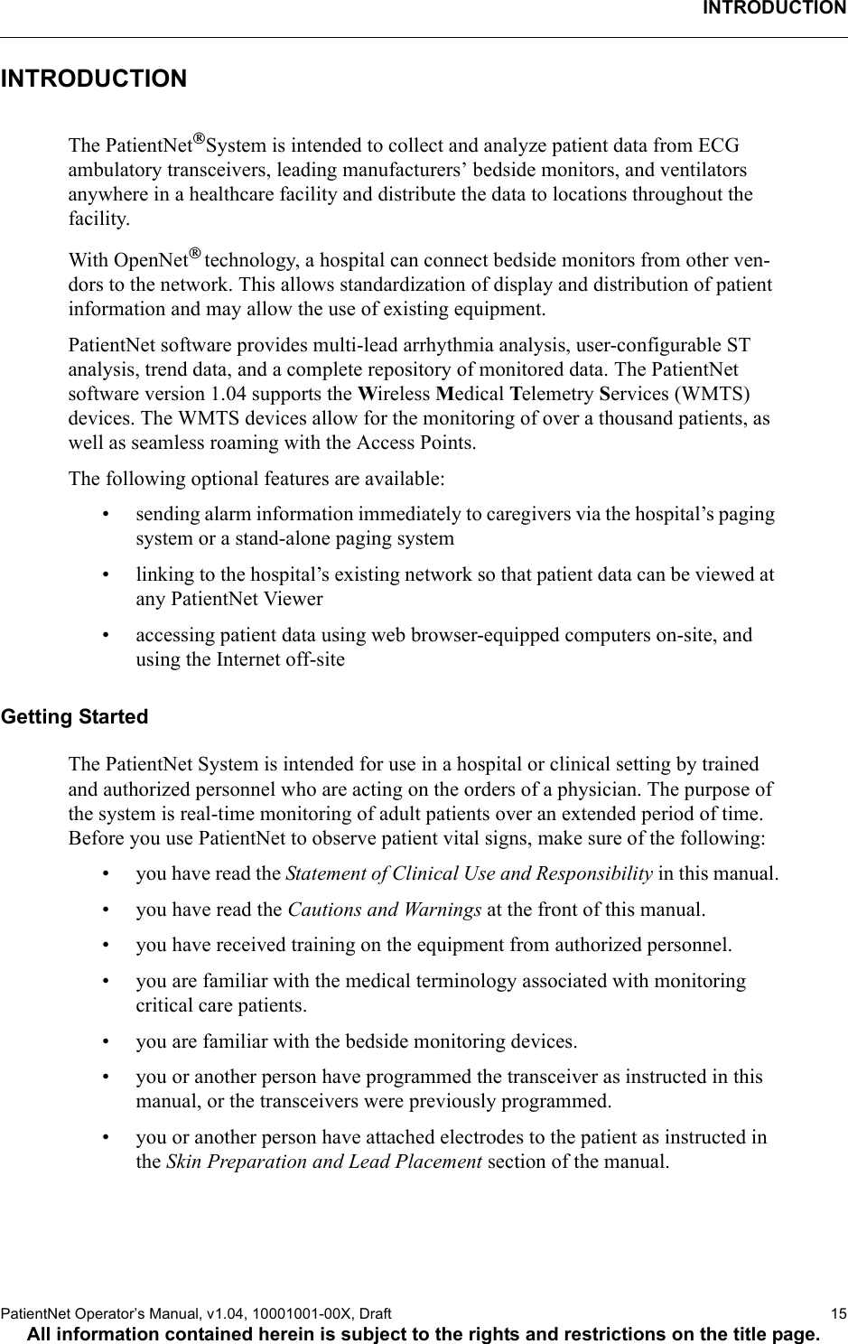 INTRODUCTIONPatientNet Operator’s Manual, v1.04, 10001001-00X, Draft    15All information contained herein is subject to the rights and restrictions on the title page.INTRODUCTIONThe PatientNetSystem is intended to collect and analyze patient data from ECG ambulatory transceivers, leading manufacturers’ bedside monitors, and ventilators anywhere in a healthcare facility and distribute the data to locations throughout the facility.With OpenNet technology, a hospital can connect bedside monitors from other ven-dors to the network. This allows standardization of display and distribution of patient information and may allow the use of existing equipment. PatientNet software provides multi-lead arrhythmia analysis, user-configurable ST analysis, trend data, and a complete repository of monitored data. The PatientNet software version 1.04 supports the Wireless Medical Telemetry Services (WMTS) devices. The WMTS devices allow for the monitoring of over a thousand patients, as well as seamless roaming with the Access Points. The following optional features are available:• sending alarm information immediately to caregivers via the hospital’s paging system or a stand-alone paging system• linking to the hospital’s existing network so that patient data can be viewed at any PatientNet Viewer• accessing patient data using web browser-equipped computers on-site, and using the Internet off-site Getting StartedThe PatientNet System is intended for use in a hospital or clinical setting by trained and authorized personnel who are acting on the orders of a physician. The purpose of the system is real-time monitoring of adult patients over an extended period of time. Before you use PatientNet to observe patient vital signs, make sure of the following:• you have read the Statement of Clinical Use and Responsibility in this manual.• you have read the Cautions and Warnings at the front of this manual.• you have received training on the equipment from authorized personnel.• you are familiar with the medical terminology associated with monitoring critical care patients.• you are familiar with the bedside monitoring devices.• you or another person have programmed the transceiver as instructed in this manual, or the transceivers were previously programmed.• you or another person have attached electrodes to the patient as instructed in the Skin Preparation and Lead Placement section of the manual.