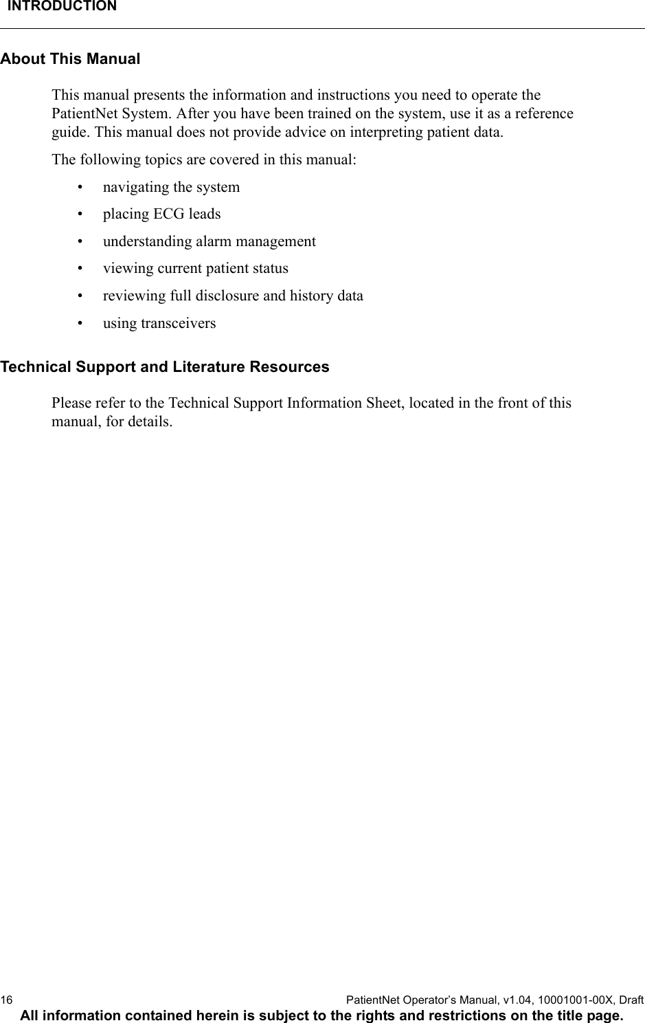 INTRODUCTION16  PatientNet Operator’s Manual, v1.04, 10001001-00X, DraftAll information contained herein is subject to the rights and restrictions on the title page.About This ManualThis manual presents the information and instructions you need to operate the PatientNet System. After you have been trained on the system, use it as a reference guide. This manual does not provide advice on interpreting patient data.The following topics are covered in this manual:• navigating the system• placing ECG leads• understanding alarm management• viewing current patient status• reviewing full disclosure and history data• using transceiversTechnical Support and Literature ResourcesPlease refer to the Technical Support Information Sheet, located in the front of this manual, for details.