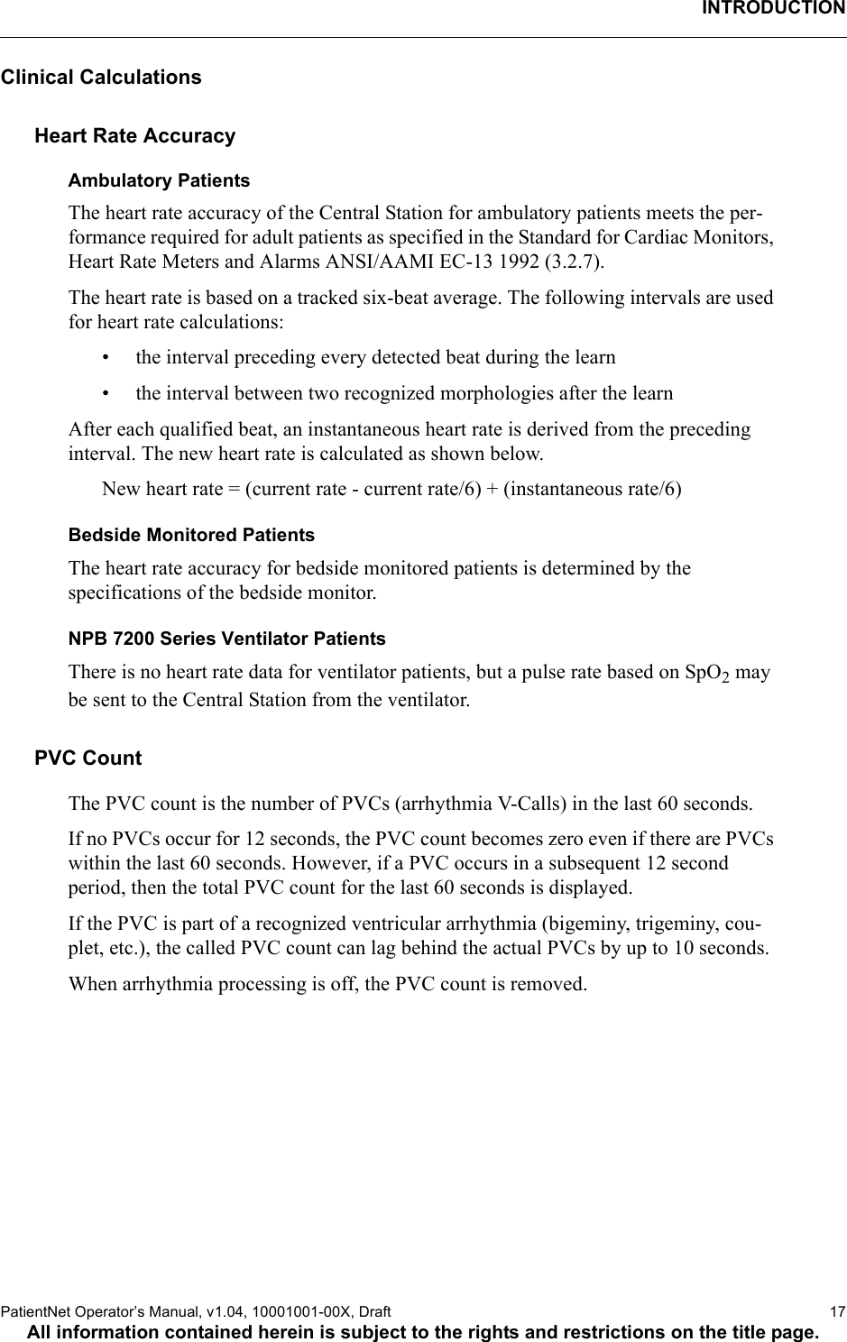 INTRODUCTIONPatientNet Operator’s Manual, v1.04, 10001001-00X, Draft    17All information contained herein is subject to the rights and restrictions on the title page.Clinical CalculationsHeart Rate AccuracyAmbulatory PatientsThe heart rate accuracy of the Central Station for ambulatory patients meets the per-formance required for adult patients as specified in the Standard for Cardiac Monitors, Heart Rate Meters and Alarms ANSI/AAMI EC-13 1992 (3.2.7).The heart rate is based on a tracked six-beat average. The following intervals are used for heart rate calculations:• the interval preceding every detected beat during the learn• the interval between two recognized morphologies after the learnAfter each qualified beat, an instantaneous heart rate is derived from the preceding interval. The new heart rate is calculated as shown below.New heart rate = (current rate - current rate/6) + (instantaneous rate/6)Bedside Monitored PatientsThe heart rate accuracy for bedside monitored patients is determined by the specifications of the bedside monitor.NPB 7200 Series Ventilator PatientsThere is no heart rate data for ventilator patients, but a pulse rate based on SpO2 may be sent to the Central Station from the ventilator. PVC CountThe PVC count is the number of PVCs (arrhythmia V-Calls) in the last 60 seconds. If no PVCs occur for 12 seconds, the PVC count becomes zero even if there are PVCs within the last 60 seconds. However, if a PVC occurs in a subsequent 12 second period, then the total PVC count for the last 60 seconds is displayed. If the PVC is part of a recognized ventricular arrhythmia (bigeminy, trigeminy, cou-plet, etc.), the called PVC count can lag behind the actual PVCs by up to 10 seconds.When arrhythmia processing is off, the PVC count is removed.