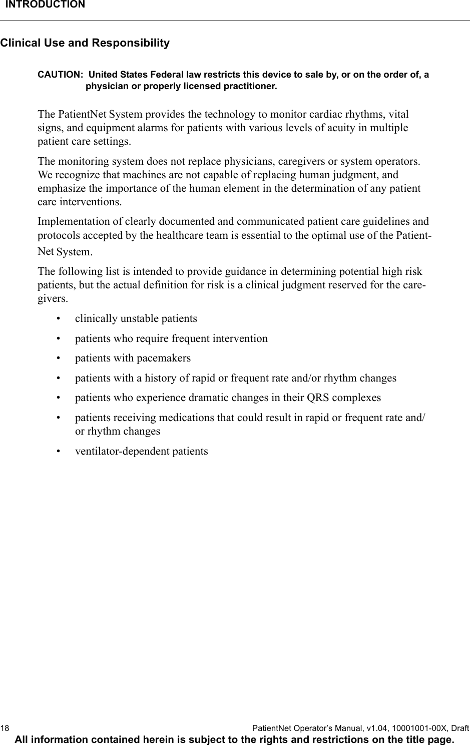 INTRODUCTION18  PatientNet Operator’s Manual, v1.04, 10001001-00X, DraftAll information contained herein is subject to the rights and restrictions on the title page.Clinical Use and ResponsibilityCAUTION:  United States Federal law restricts this device to sale by, or on the order of, a physician or properly licensed practitioner.The PatientNet System provides the technology to monitor cardiac rhythms, vital signs, and equipment alarms for patients with various levels of acuity in multiple patient care settings.The monitoring system does not replace physicians, caregivers or system operators. We recognize that machines are not capable of replacing human judgment, and emphasize the importance of the human element in the determination of any patient care interventions.Implementation of clearly documented and communicated patient care guidelines and protocols accepted by the healthcare team is essential to the optimal use of the Patient-Net System. The following list is intended to provide guidance in determining potential high risk patients, but the actual definition for risk is a clinical judgment reserved for the care-givers.• clinically unstable patients• patients who require frequent intervention• patients with pacemakers• patients with a history of rapid or frequent rate and/or rhythm changes• patients who experience dramatic changes in their QRS complexes• patients receiving medications that could result in rapid or frequent rate and/or rhythm changes• ventilator-dependent patients