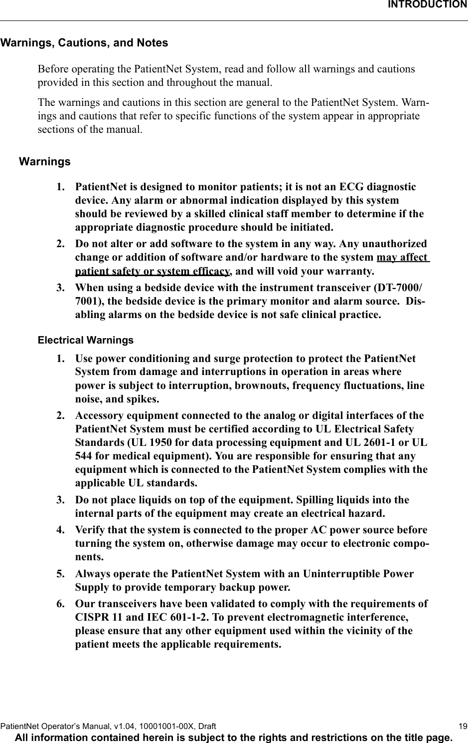 INTRODUCTIONPatientNet Operator’s Manual, v1.04, 10001001-00X, Draft    19All information contained herein is subject to the rights and restrictions on the title page.Warnings, Cautions, and NotesBefore operating the PatientNet System, read and follow all warnings and cautions provided in this section and throughout the manual.The warnings and cautions in this section are general to the PatientNet System. Warn-ings and cautions that refer to specific functions of the system appear in appropriate sections of the manual.Warnings1. PatientNet is designed to monitor patients; it is not an ECG diagnostic device. Any alarm or abnormal indication displayed by this system should be reviewed by a skilled clinical staff member to determine if the appropriate diagnostic procedure should be initiated.2. Do not alter or add software to the system in any way. Any unauthorized change or addition of software and/or hardware to the system may affect patient safety or system efficacy, and will void your warranty.3. When using a bedside device with the instrument transceiver (DT-7000/7001), the bedside device is the primary monitor and alarm source.  Dis-abling alarms on the bedside device is not safe clinical practice.Electrical Warnings1. Use power conditioning and surge protection to protect the PatientNet System from damage and interruptions in operation in areas where power is subject to interruption, brownouts, frequency fluctuations, line noise, and spikes.2. Accessory equipment connected to the analog or digital interfaces of the PatientNet System must be certified according to UL Electrical Safety Standards (UL 1950 for data processing equipment and UL 2601-1 or UL 544 for medical equipment). You are responsible for ensuring that any equipment which is connected to the PatientNet System complies with the applicable UL standards.3. Do not place liquids on top of the equipment. Spilling liquids into the internal parts of the equipment may create an electrical hazard.4. Verify that the system is connected to the proper AC power source before turning the system on, otherwise damage may occur to electronic compo-nents.5. Always operate the PatientNet System with an Uninterruptible Power Supply to provide temporary backup power.6. Our transceivers have been validated to comply with the requirements of CISPR 11 and IEC 601-1-2. To prevent electromagnetic interference, please ensure that any other equipment used within the vicinity of the patient meets the applicable requirements.