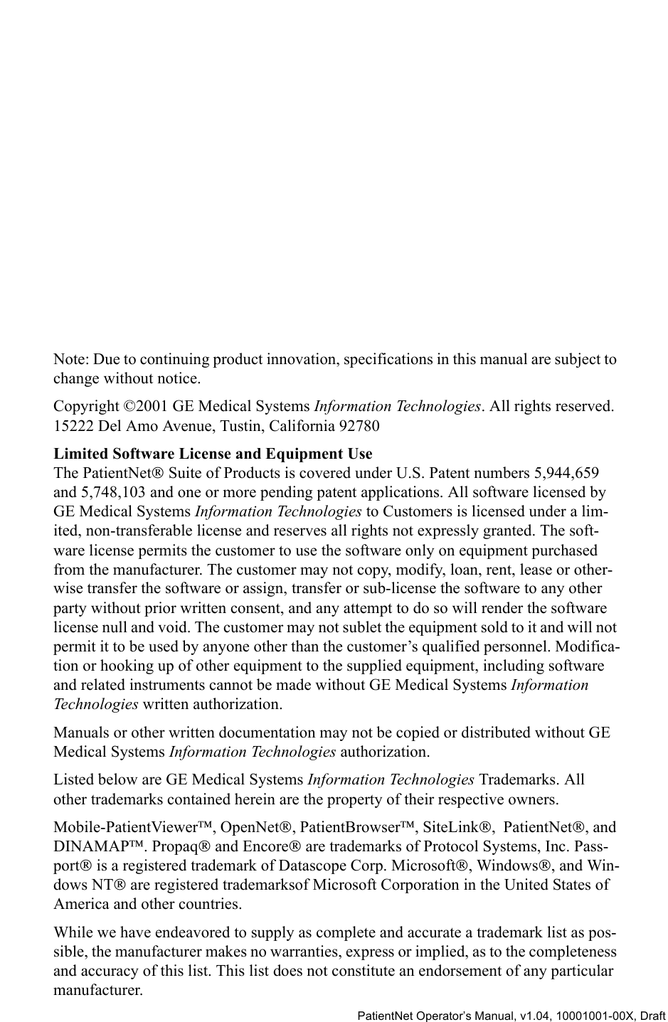   PatientNet Operator’s Manual, v1.04, 10001001-00X, DraftNote: Due to continuing product innovation, specifications in this manual are subject to change without notice.Copyright ©2001 GE Medical Systems Information Technologies. All rights reserved.15222 Del Amo Avenue, Tustin, California 92780Limited Software License and Equipment UseThe PatientNet Suite of Products is covered under U.S. Patent numbers 5,944,659 and 5,748,103 and one or more pending patent applications. All software licensed by GE Medical Systems Information Technologies to Customers is licensed under a lim-ited, non-transferable license and reserves all rights not expressly granted. The soft-ware license permits the customer to use the software only on equipment purchased from the manufacturer. The customer may not copy, modify, loan, rent, lease or other-wise transfer the software or assign, transfer or sub-license the software to any other party without prior written consent, and any attempt to do so will render the software license null and void. The customer may not sublet the equipment sold to it and will not permit it to be used by anyone other than the customer’s qualified personnel. Modifica-tion or hooking up of other equipment to the supplied equipment, including software and related instruments cannot be made without GE Medical Systems Information Technologies written authorization.Manuals or other written documentation may not be copied or distributed without GE Medical Systems Information Technologies authorization.Listed below are GE Medical Systems Information Technologies Trademarks. All other trademarks contained herein are the property of their respective owners.Mobile-PatientViewer, OpenNet, PatientBrowser, SiteLink,  PatientNet, and DINAMAP. Propaq and Encore are trademarks of Protocol Systems, Inc. Pass-port is a registered trademark of Datascope Corp. Microsoft, Windows, and Win-dows NT are registered trademarksof Microsoft Corporation in the United States of America and other countries. While we have endeavored to supply as complete and accurate a trademark list as pos-sible, the manufacturer makes no warranties, express or implied, as to the completeness and accuracy of this list. This list does not constitute an endorsement of any particular manufacturer.