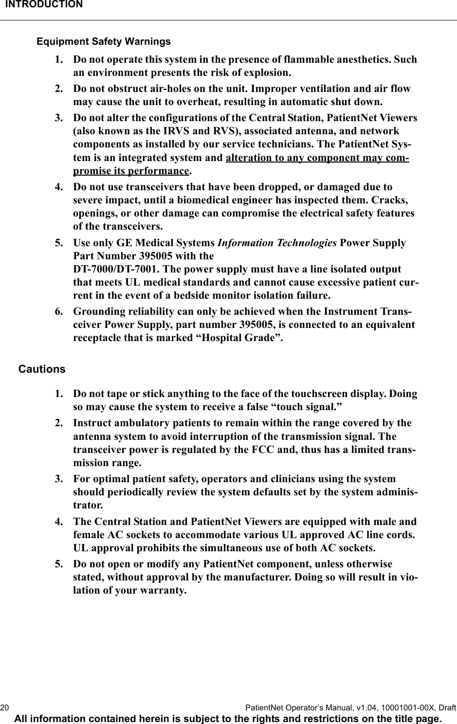 INTRODUCTION20  PatientNet Operator’s Manual, v1.04, 10001001-00X, DraftAll information contained herein is subject to the rights and restrictions on the title page.Equipment Safety Warnings1. Do not operate this system in the presence of flammable anesthetics. Such an environment presents the risk of explosion.2. Do not obstruct air-holes on the unit. Improper ventilation and air flow may cause the unit to overheat, resulting in automatic shut down.3. Do not alter the configurations of the Central Station, PatientNet Viewers (also known as the IRVS and RVS), associated antenna, and network components as installed by our service technicians. The PatientNet Sys-tem is an integrated system and alteration to any component may com-promise its performance. 4. Do not use transceivers that have been dropped, or damaged due to severe impact, until a biomedical engineer has inspected them. Cracks, openings, or other damage can compromise the electrical safety features of the transceivers. 5. Use only GE Medical Systems Information Technologies Power Supply Part Number 395005 with the DT-7000/DT-7001. The power supply must have a line isolated output that meets UL medical standards and cannot cause excessive patient cur-rent in the event of a bedside monitor isolation failure.6. Grounding reliability can only be achieved when the Instrument Trans-ceiver Power Supply, part number 395005, is connected to an equivalent receptacle that is marked “Hospital Grade”.Cautions1. Do not tape or stick anything to the face of the touchscreen display. Doing so may cause the system to receive a false “touch signal.”2. Instruct ambulatory patients to remain within the range covered by the antenna system to avoid interruption of the transmission signal. The transceiver power is regulated by the FCC and, thus has a limited trans-mission range.3. For optimal patient safety, operators and clinicians using the system should periodically review the system defaults set by the system adminis-trator.4. The Central Station and PatientNet Viewers are equipped with male and female AC sockets to accommodate various UL approved AC line cords. UL approval prohibits the simultaneous use of both AC sockets.5. Do not open or modify any PatientNet component, unless otherwise stated, without approval by the manufacturer. Doing so will result in vio-lation of your warranty.