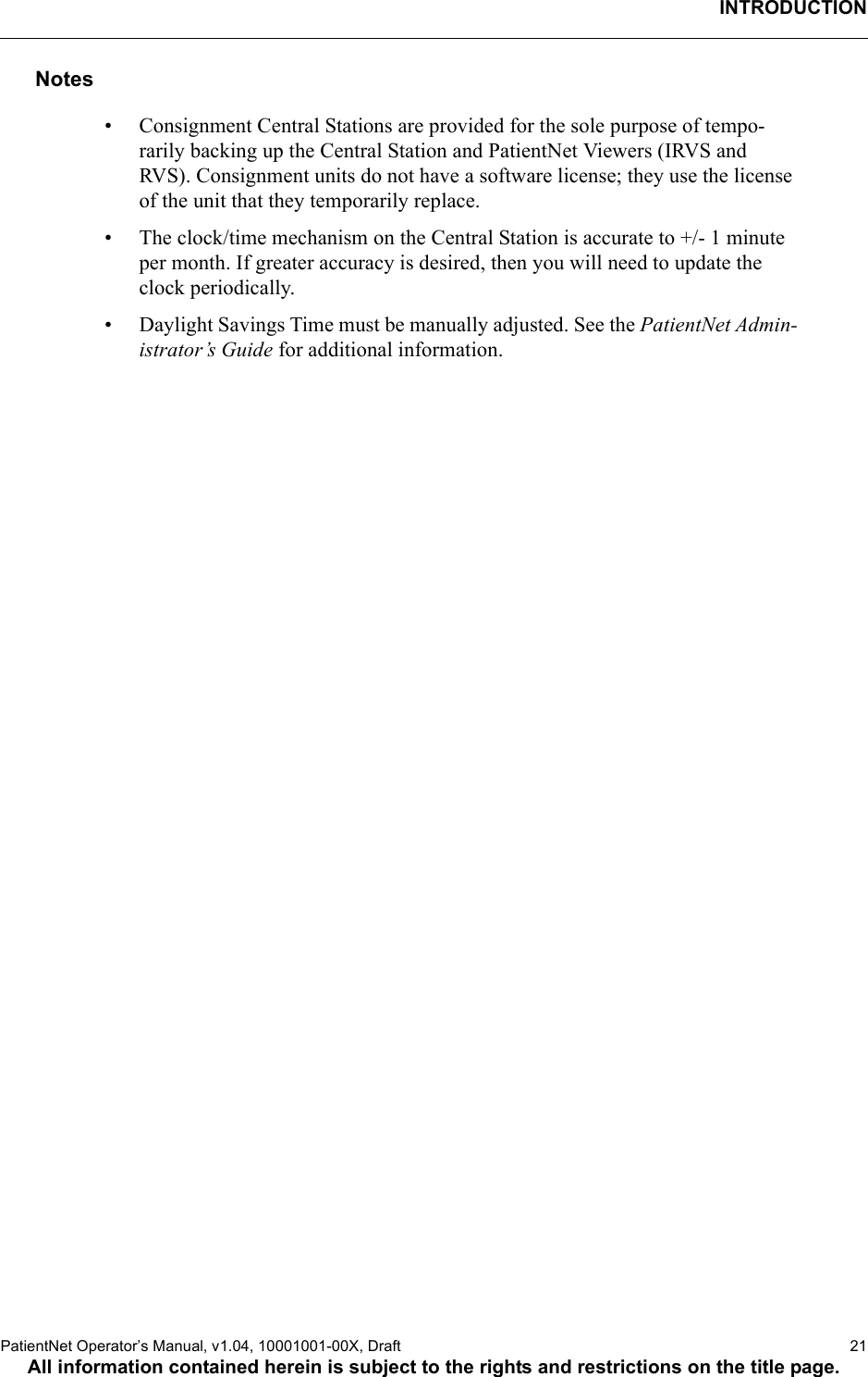 INTRODUCTIONPatientNet Operator’s Manual, v1.04, 10001001-00X, Draft    21All information contained herein is subject to the rights and restrictions on the title page.Notes• Consignment Central Stations are provided for the sole purpose of tempo-rarily backing up the Central Station and PatientNet Viewers (IRVS and RVS). Consignment units do not have a software license; they use the license of the unit that they temporarily replace. • The clock/time mechanism on the Central Station is accurate to +/- 1 minute per month. If greater accuracy is desired, then you will need to update the clock periodically.• Daylight Savings Time must be manually adjusted. See the PatientNet Admin-istrator’s Guide for additional information.