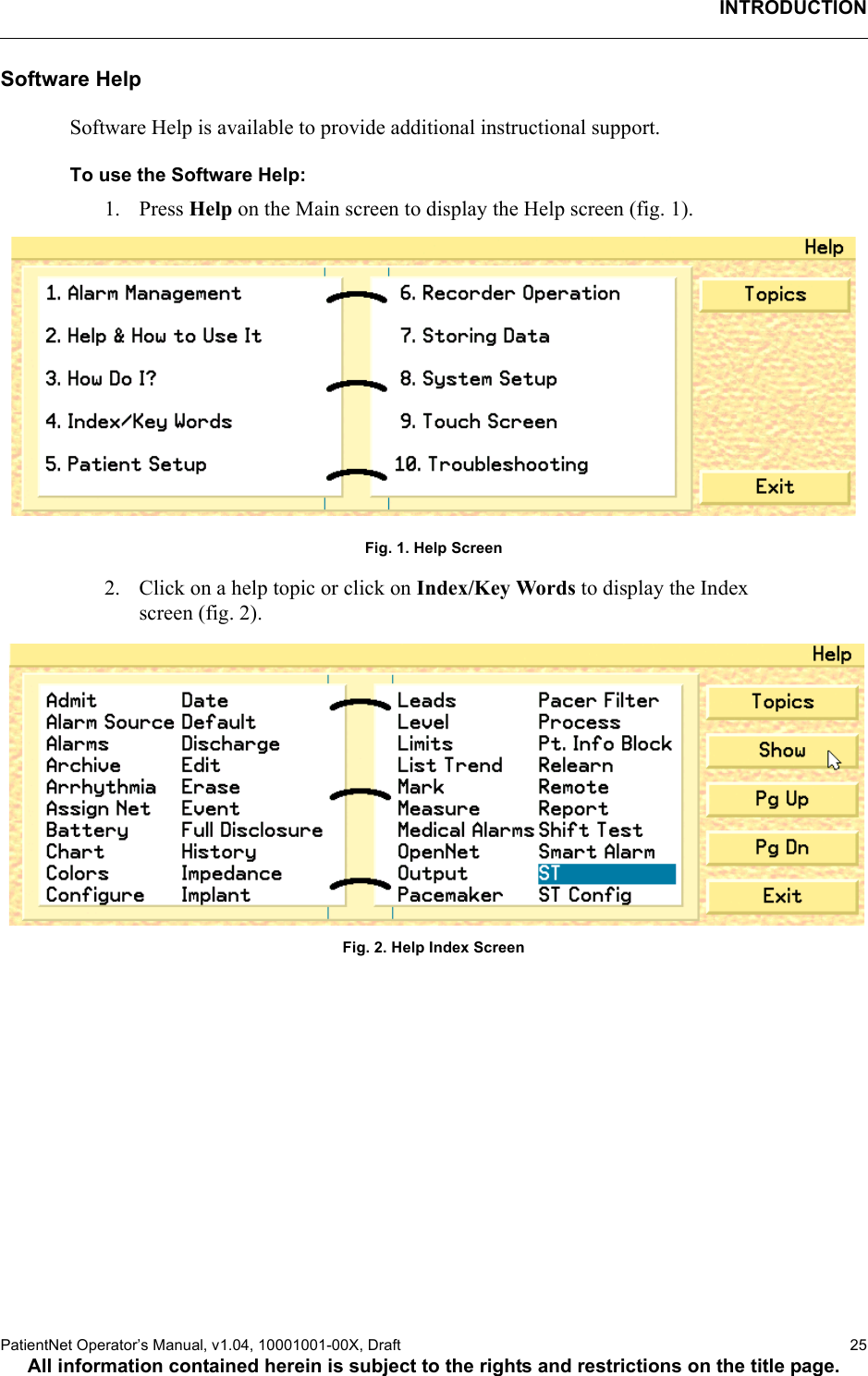 INTRODUCTIONPatientNet Operator’s Manual, v1.04, 10001001-00X, Draft    25All information contained herein is subject to the rights and restrictions on the title page.Software HelpSoftware Help is available to provide additional instructional support.To use the Software Help:1. Press Help on the Main screen to display the Help screen (fig. 1). Fig. 1. Help Screen2. Click on a help topic or click on Index/Key Words to display the Index screen (fig. 2).Fig. 2. Help Index Screen