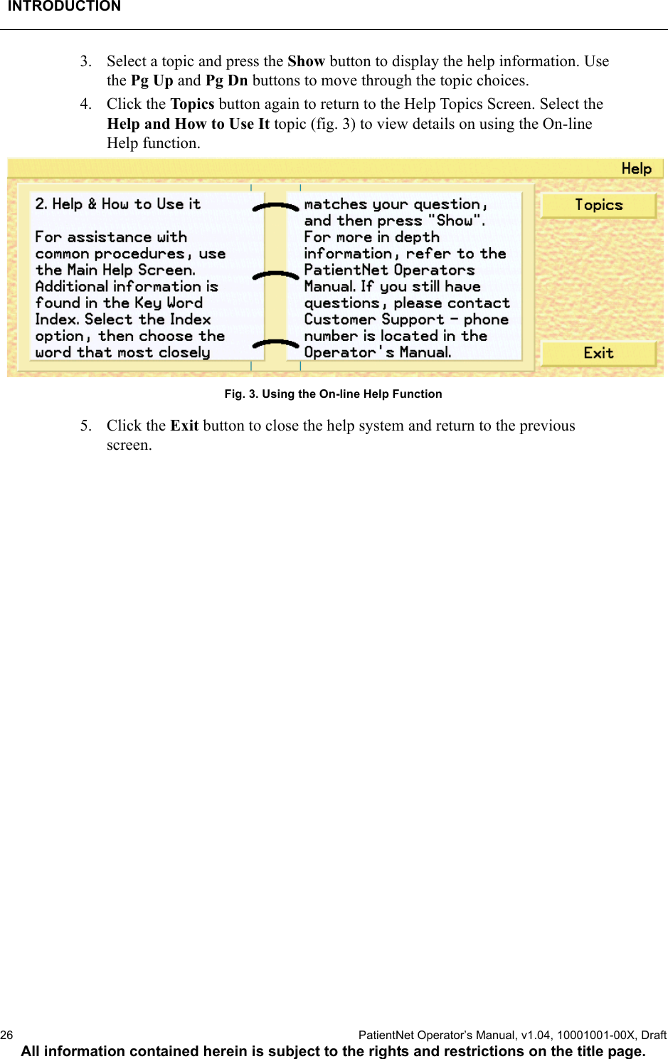 INTRODUCTION26  PatientNet Operator’s Manual, v1.04, 10001001-00X, DraftAll information contained herein is subject to the rights and restrictions on the title page.3. Select a topic and press the Show button to display the help information. Use the Pg Up and Pg Dn buttons to move through the topic choices.4. Click the Top i cs  button again to return to the Help Topics Screen. Select the Help and How to Use It topic (fig. 3) to view details on using the On-line Help function.Fig. 3. Using the On-line Help Function5. Click the Exit button to close the help system and return to the previous screen.