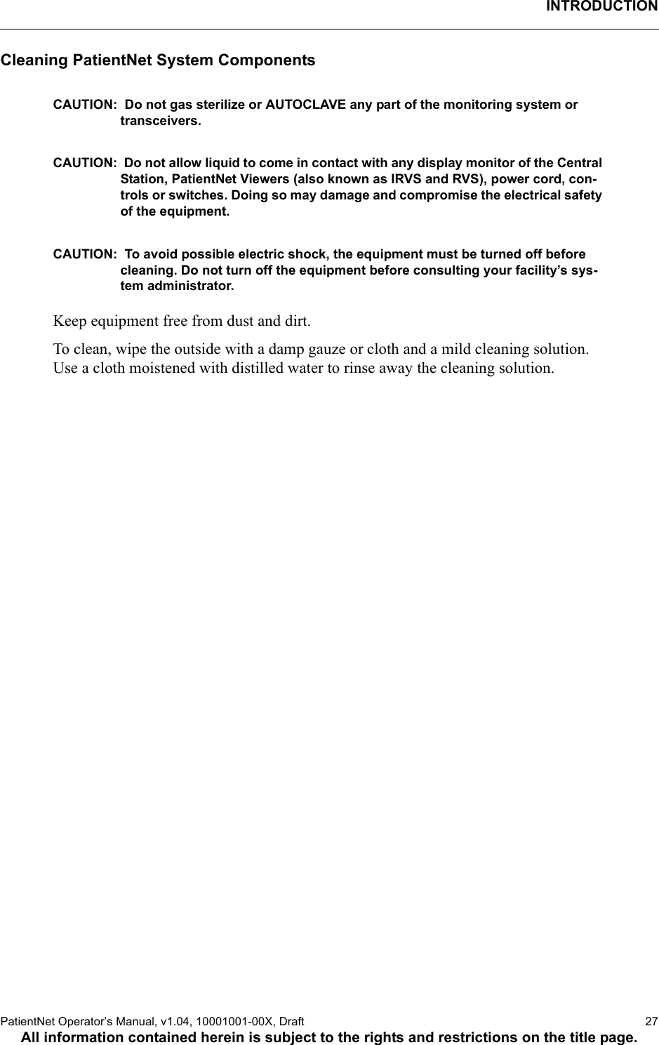 INTRODUCTIONPatientNet Operator’s Manual, v1.04, 10001001-00X, Draft    27All information contained herein is subject to the rights and restrictions on the title page.Cleaning PatientNet System ComponentsCAUTION:  Do not gas sterilize or AUTOCLAVE any part of the monitoring system or transceivers. CAUTION:  Do not allow liquid to come in contact with any display monitor of the Central Station, PatientNet Viewers (also known as IRVS and RVS), power cord, con-trols or switches. Doing so may damage and compromise the electrical safety of the equipment.CAUTION:  To avoid possible electric shock, the equipment must be turned off before cleaning. Do not turn off the equipment before consulting your facility’s sys-tem administrator.Keep equipment free from dust and dirt. To clean, wipe the outside with a damp gauze or cloth and a mild cleaning solution. Use a cloth moistened with distilled water to rinse away the cleaning solution.