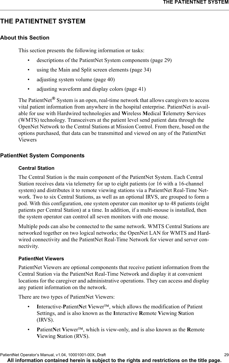 THE PATIENTNET SYSTEMPatientNet Operator’s Manual, v1.04, 10001001-00X, Draft   29All information contained herein is subject to the rights and restrictions on the title page.THE PATIENTNET SYSTEMAbout this SectionThis section presents the following information or tasks:• descriptions of the PatientNet System components (page 29)• using the Main and Split screen elements (page 34)• adjusting system volume (page 40)• adjusting waveform and display colors (page 41)The PatientNet System is an open, real-time network that allows caregivers to access vital patient information from anywhere in the hospital enterprise. PatientNet is avail-able for use with Hardwired technologies and Wireless Medical Telemetry Services (WMTS) technology. Transceivers at the patient level send patient data through the OpenNet Network to the Central Stations at Mission Control. From there, based on the options purchased, that data can be transmitted and viewed on any of the PatientNet ViewersPatientNet System ComponentsCentral StationThe Central Station is the main component of the PatientNet System. Each Central Station receives data via telemetry for up to eight patients (or 16 with a 16-channel system) and distributes it to remote viewing stations via a PatientNet Real-Time Net-work. Two to six Central Stations, as well as an optional IRVS, are grouped to form a pod. With this configuration, one system operator can monitor up to 48 patients (eight patients per Central Station) at a time. In addition, if a multi-mouse is installed, then the system operator can control all seven monitors with one mouse.Multiple pods can also be connected to the same network. WMTS Central Stations are networked together on two logical networks; the OpenNet LAN for WMTS and Hard-wired connectivity and the PatientNet Real-Time Network for viewer and server con-nectivity.PatientNet ViewersPatientNet Viewers are optional components that receive patient information from the Central Station via the PatientNet Real-Time Network and display it at convenient locations for the caregiver and administrative operations. They can access and display any patient information on the network. There are two types of PatientNet Viewers:•Interactive-PatientNet Viewer, which allows the modification of Patient Settings, and is also known as the Interactive Remote Viewing Station (IRVS).•PatientNet Viewer, which is view-only, and is also known as the Remote Viewing Station (RVS).