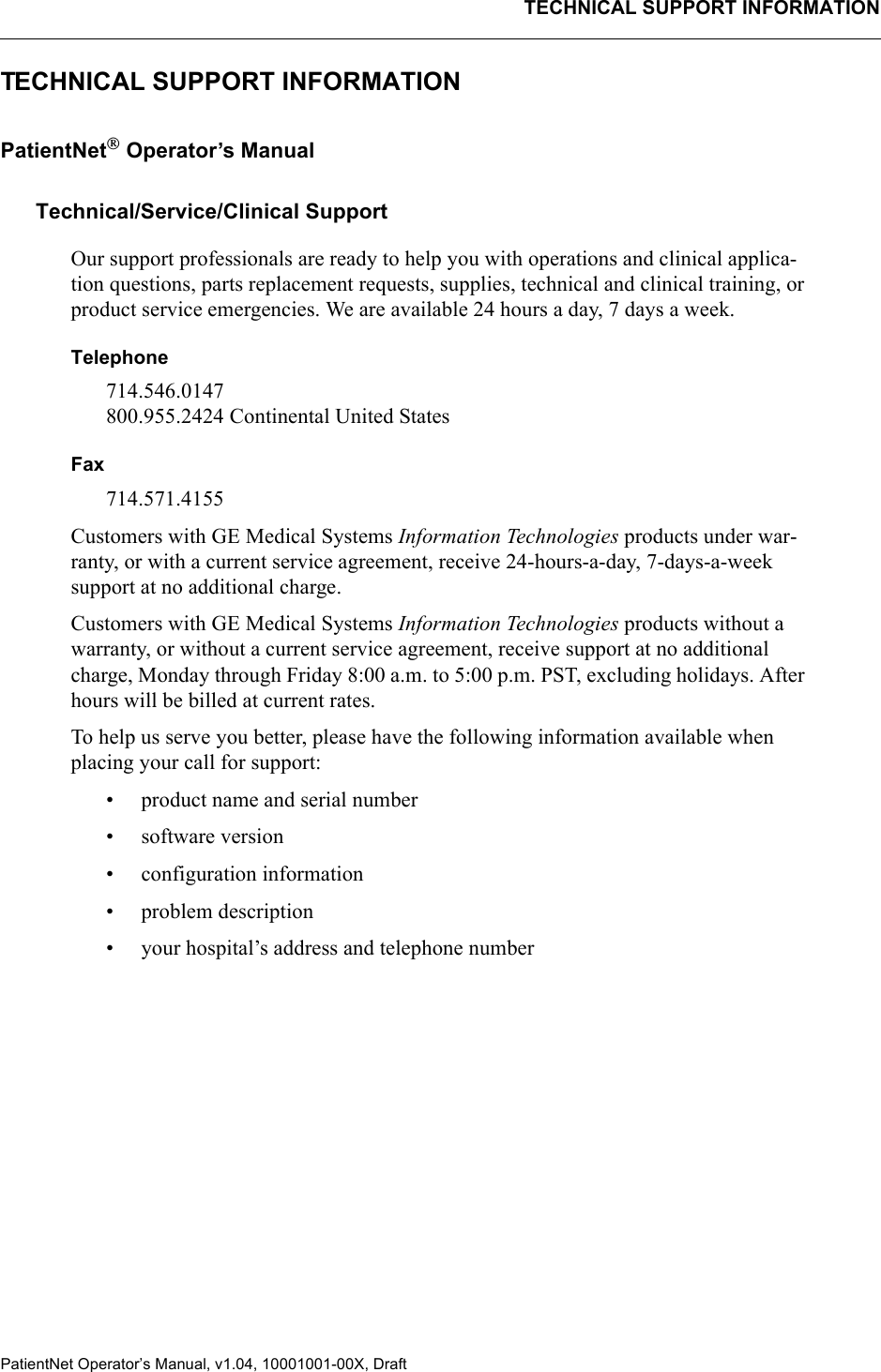 TECHNICAL SUPPORT INFORMATIONPatientNet Operator’s Manual, v1.04, 10001001-00X, Draft  TECHNICAL SUPPORT INFORMATIONPatientNet Operator’s ManualTechnical/Service/Clinical SupportOur support professionals are ready to help you with operations and clinical applica-tion questions, parts replacement requests, supplies, technical and clinical training, or product service emergencies. We are available 24 hours a day, 7 days a week.Telephone714.546.0147800.955.2424 Continental United StatesFax714.571.4155Customers with GE Medical Systems Information Technologies products under war-ranty, or with a current service agreement, receive 24-hours-a-day, 7-days-a-week support at no additional charge.Customers with GE Medical Systems Information Technologies products without a warranty, or without a current service agreement, receive support at no additional charge, Monday through Friday 8:00 a.m. to 5:00 p.m. PST, excluding holidays. After hours will be billed at current rates.To help us serve you better, please have the following information available when placing your call for support:• product name and serial number• software version• configuration information• problem description• your hospital’s address and telephone number