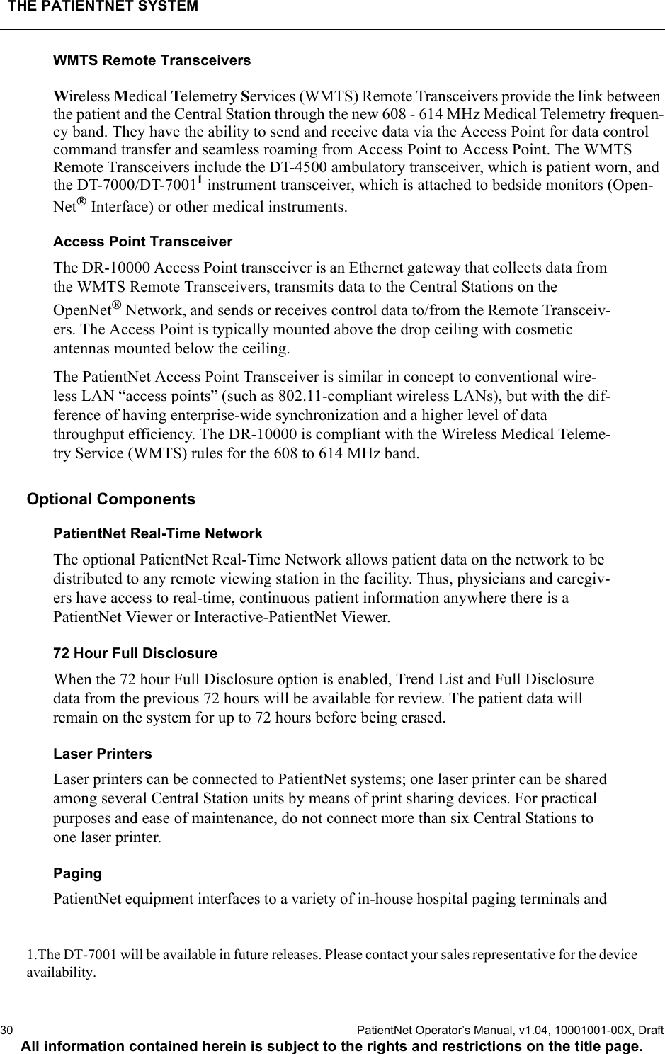 THE PATIENTNET SYSTEM30  PatientNet Operator’s Manual, v1.04, 10001001-00X, DraftAll information contained herein is subject to the rights and restrictions on the title page.WMTS Remote TransceiversWireless Medical Telemetry Services (WMTS) Remote Transceivers provide the link between the patient and the Central Station through the new 608 - 614 MHz Medical Telemetry frequen-cy band. They have the ability to send and receive data via the Access Point for data control command transfer and seamless roaming from Access Point to Access Point. The WMTSRemote Transceivers include the DT-4500 ambulatory transceiver, which is patient worn, and the DT-7000/DT-70011 instrument transceiver, which is attached to bedside monitors (Open-Net Interface) or other medical instruments.Access Point TransceiverThe DR-10000 Access Point transceiver is an Ethernet gateway that collects data from the WMTS Remote Transceivers, transmits data to the Central Stations on theOpenNet Network, and sends or receives control data to/from the Remote Transceiv-ers. The Access Point is typically mounted above the drop ceiling with cosmetic antennas mounted below the ceiling.The PatientNet Access Point Transceiver is similar in concept to conventional wire-less LAN “access points” (such as 802.11-compliant wireless LANs), but with the dif-ference of having enterprise-wide synchronization and a higher level of data throughput efficiency. The DR-10000 is compliant with the Wireless Medical Teleme-try Service (WMTS) rules for the 608 to 614 MHz band.Optional ComponentsPatientNet Real-Time NetworkThe optional PatientNet Real-Time Network allows patient data on the network to be distributed to any remote viewing station in the facility. Thus, physicians and caregiv-ers have access to real-time, continuous patient information anywhere there is a PatientNet Viewer or Interactive-PatientNet Viewer.72 Hour Full DisclosureWhen the 72 hour Full Disclosure option is enabled, Trend List and Full Disclosure data from the previous 72 hours will be available for review. The patient data will remain on the system for up to 72 hours before being erased. Laser PrintersLaser printers can be connected to PatientNet systems; one laser printer can be shared among several Central Station units by means of print sharing devices. For practical purposes and ease of maintenance, do not connect more than six Central Stations to one laser printer.Paging PatientNet equipment interfaces to a variety of in-house hospital paging terminals and 1.The DT-7001 will be available in future releases. Please contact your sales representative for the deviceavailability.