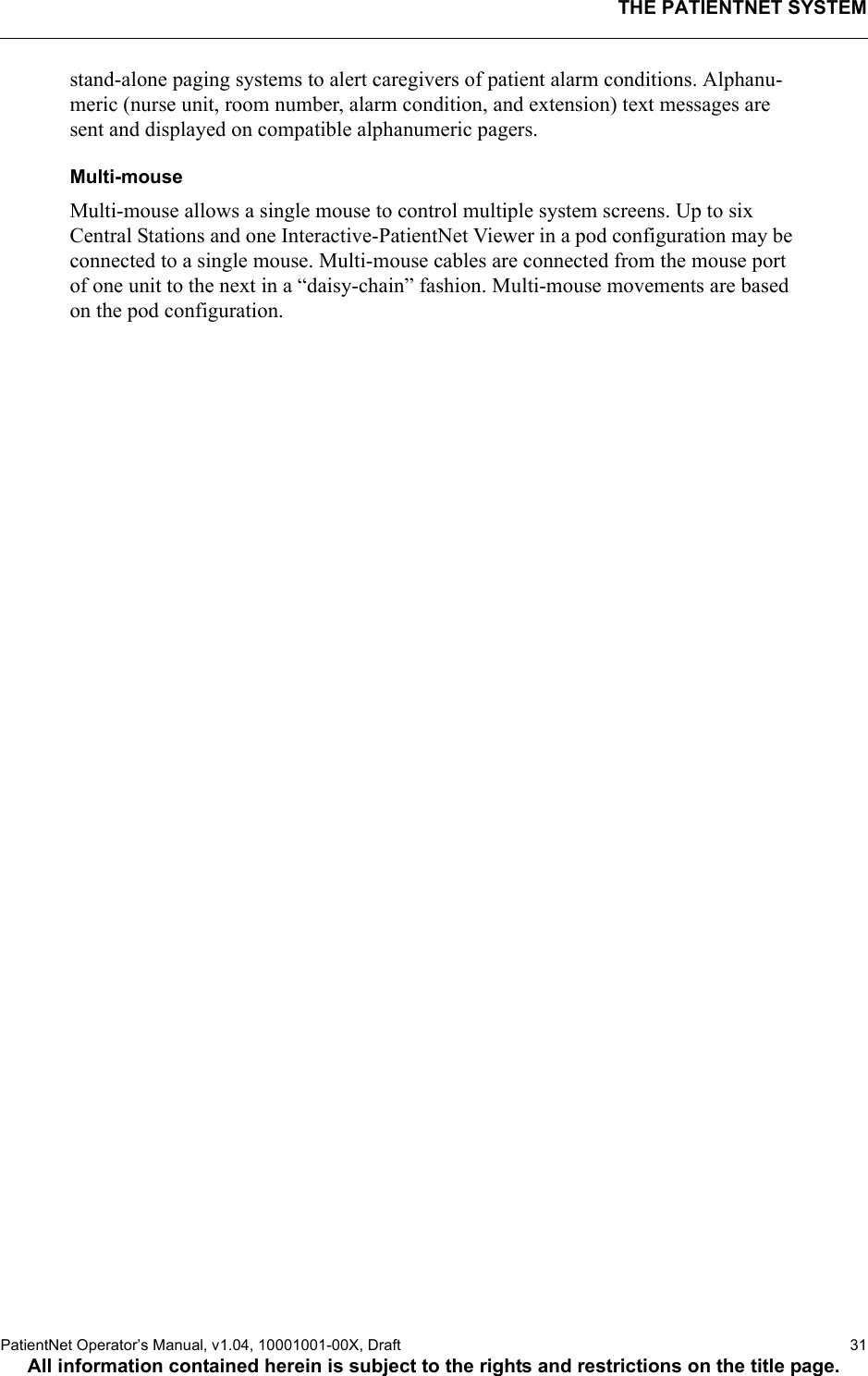 THE PATIENTNET SYSTEMPatientNet Operator’s Manual, v1.04, 10001001-00X, Draft   31All information contained herein is subject to the rights and restrictions on the title page.stand-alone paging systems to alert caregivers of patient alarm conditions. Alphanu-meric (nurse unit, room number, alarm condition, and extension) text messages are sent and displayed on compatible alphanumeric pagers.Multi-mouse Multi-mouse allows a single mouse to control multiple system screens. Up to six Central Stations and one Interactive-PatientNet Viewer in a pod configuration may be connected to a single mouse. Multi-mouse cables are connected from the mouse port of one unit to the next in a “daisy-chain” fashion. Multi-mouse movements are based on the pod configuration.