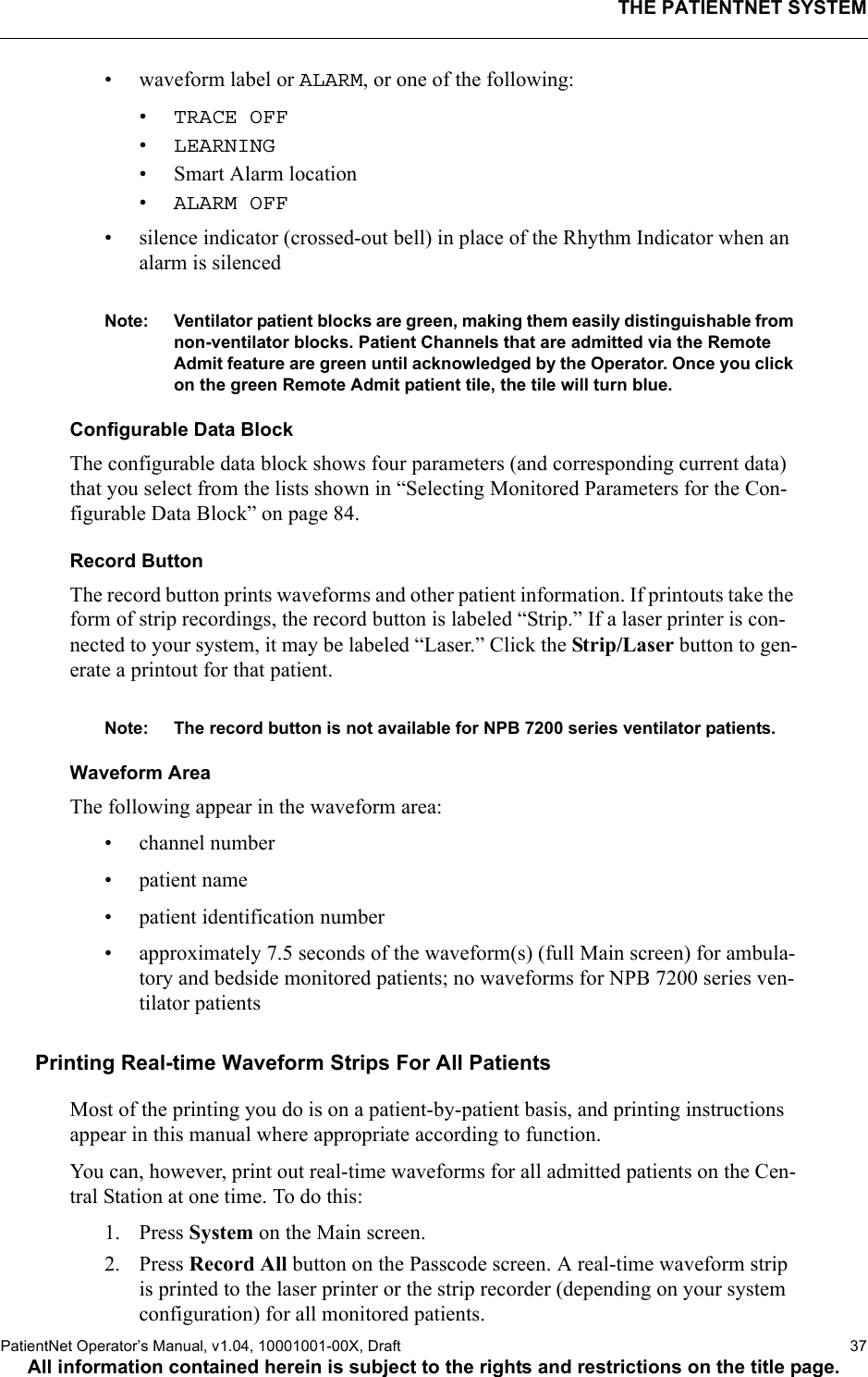 THE PATIENTNET SYSTEMPatientNet Operator’s Manual, v1.04, 10001001-00X, Draft   37All information contained herein is subject to the rights and restrictions on the title page.• waveform label or ALARM, or one of the following:•TRACE OFF •LEARNING• Smart Alarm location•ALARM OFF• silence indicator (crossed-out bell) in place of the Rhythm Indicator when an alarm is silencedNote: Ventilator patient blocks are green, making them easily distinguishable from non-ventilator blocks. Patient Channels that are admitted via the Remote Admit feature are green until acknowledged by the Operator. Once you click on the green Remote Admit patient tile, the tile will turn blue.Configurable Data BlockThe configurable data block shows four parameters (and corresponding current data) that you select from the lists shown in “Selecting Monitored Parameters for the Con-figurable Data Block” on page 84. Record ButtonThe record button prints waveforms and other patient information. If printouts take the form of strip recordings, the record button is labeled “Strip.” If a laser printer is con-nected to your system, it may be labeled “Laser.” Click the Strip/Laser button to gen-erate a printout for that patient.Note: The record button is not available for NPB 7200 series ventilator patients.Waveform AreaThe following appear in the waveform area:• channel number•patient name• patient identification number • approximately 7.5 seconds of the waveform(s) (full Main screen) for ambula-tory and bedside monitored patients; no waveforms for NPB 7200 series ven-tilator patients Printing Real-time Waveform Strips For All PatientsMost of the printing you do is on a patient-by-patient basis, and printing instructions appear in this manual where appropriate according to function.You can, however, print out real-time waveforms for all admitted patients on the Cen-tral Station at one time. To do this:1. Press System on the Main screen.2. Press Record All button on the Passcode screen. A real-time waveform strip is printed to the laser printer or the strip recorder (depending on your system configuration) for all monitored patients.