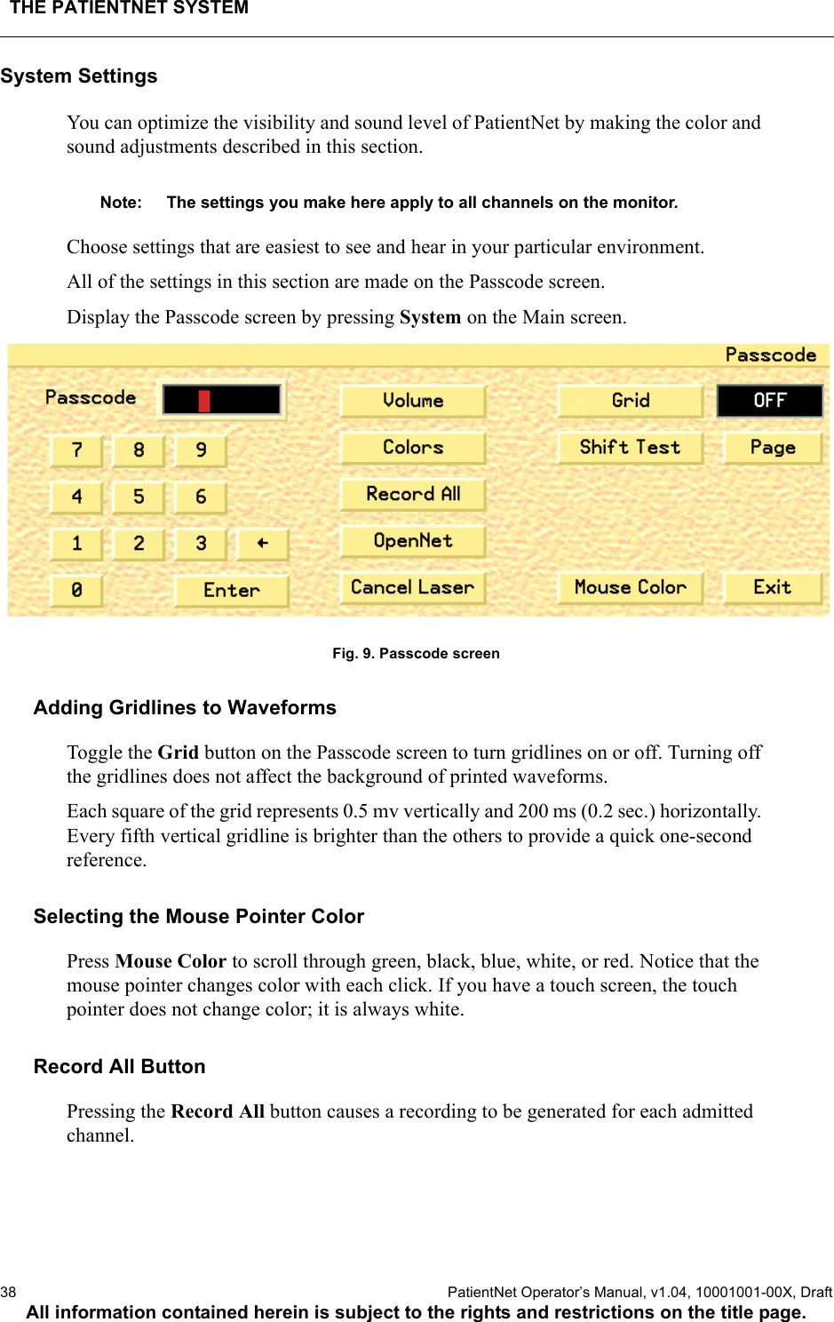 THE PATIENTNET SYSTEM38  PatientNet Operator’s Manual, v1.04, 10001001-00X, DraftAll information contained herein is subject to the rights and restrictions on the title page.System SettingsYou can optimize the visibility and sound level of PatientNet by making the color and sound adjustments described in this section. Note: The settings you make here apply to all channels on the monitor.Choose settings that are easiest to see and hear in your particular environment.All of the settings in this section are made on the Passcode screen. Display the Passcode screen by pressing System on the Main screen.Fig. 9. Passcode screenAdding Gridlines to WaveformsToggle the Grid button on the Passcode screen to turn gridlines on or off. Turning off the gridlines does not affect the background of printed waveforms.Each square of the grid represents 0.5 mv vertically and 200 ms (0.2 sec.) horizontally. Every fifth vertical gridline is brighter than the others to provide a quick one-second reference.Selecting the Mouse Pointer Color Press Mouse Color to scroll through green, black, blue, white, or red. Notice that the mouse pointer changes color with each click. If you have a touch screen, the touch pointer does not change color; it is always white.Record All ButtonPressing the Record All button causes a recording to be generated for each admitted channel.