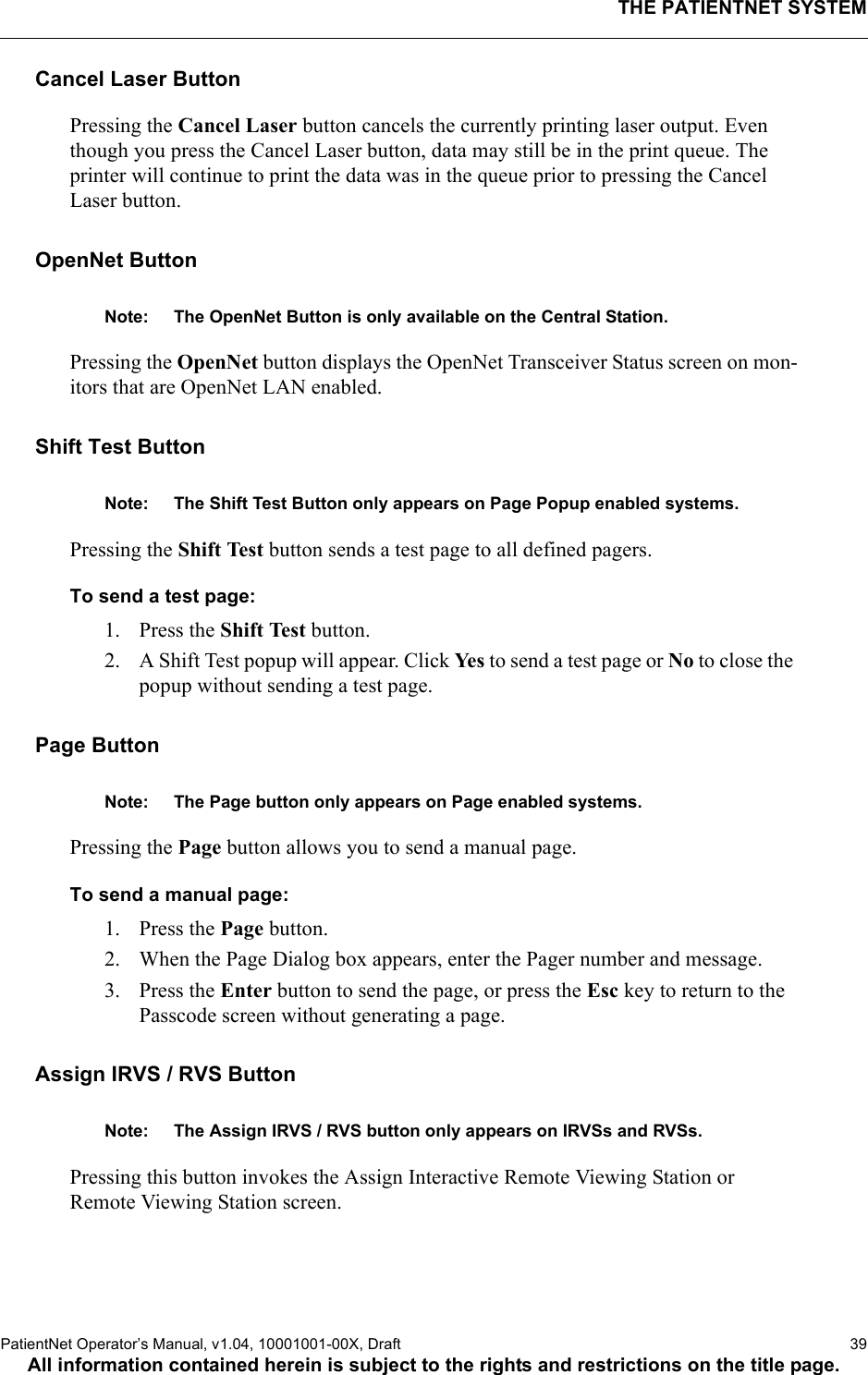 THE PATIENTNET SYSTEMPatientNet Operator’s Manual, v1.04, 10001001-00X, Draft   39All information contained herein is subject to the rights and restrictions on the title page.Cancel Laser ButtonPressing the Cancel Laser button cancels the currently printing laser output. Even though you press the Cancel Laser button, data may still be in the print queue. The printer will continue to print the data was in the queue prior to pressing the Cancel Laser button.OpenNet ButtonNote: The OpenNet Button is only available on the Central Station.Pressing the OpenNet button displays the OpenNet Transceiver Status screen on mon-itors that are OpenNet LAN enabled. Shift Test ButtonNote: The Shift Test Button only appears on Page Popup enabled systems.Pressing the Shift Test button sends a test page to all defined pagers.To send a test page:1. Press the Shift Test button.2. A Shift Test popup will appear. Click Yes to send a test page or No to close the popup without sending a test page.Page ButtonNote: The Page button only appears on Page enabled systems.Pressing the Page button allows you to send a manual page.To send a manual page:1. Press the Page button.2. When the Page Dialog box appears, enter the Pager number and message.3. Press the Enter button to send the page, or press the Esc key to return to the Passcode screen without generating a page.Assign IRVS / RVS ButtonNote: The Assign IRVS / RVS button only appears on IRVSs and RVSs.Pressing this button invokes the Assign Interactive Remote Viewing Station or Remote Viewing Station screen.