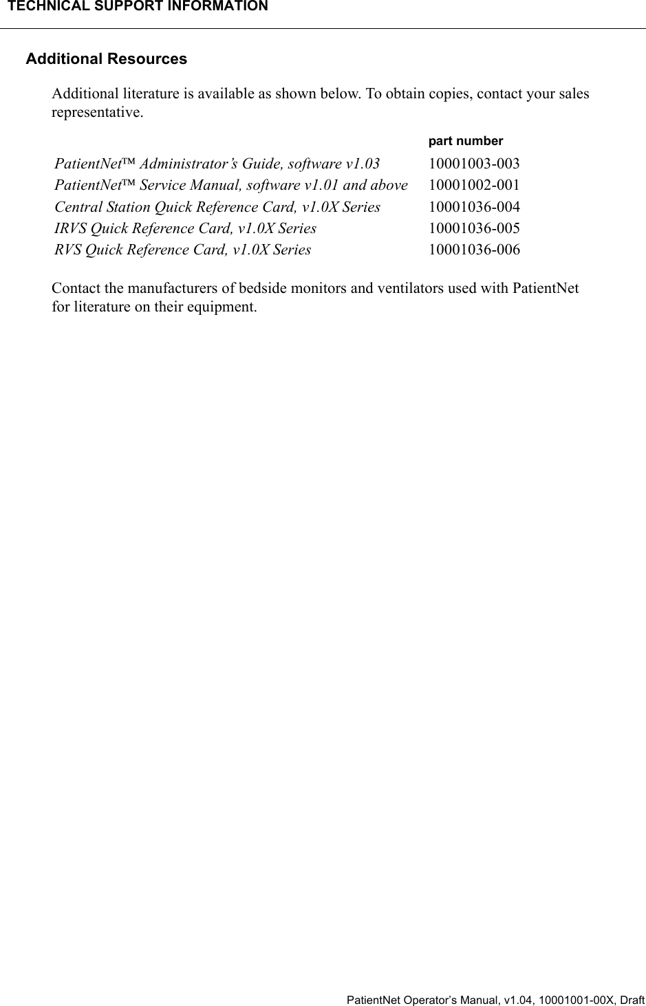 TECHNICAL SUPPORT INFORMATION  PatientNet Operator’s Manual, v1.04, 10001001-00X, DraftAdditional ResourcesAdditional literature is available as shown below. To obtain copies, contact your sales representative.Contact the manufacturers of bedside monitors and ventilators used with PatientNet for literature on their equipment.part numberPatientNet Administrator’s Guide, software v1.03 10001003-003PatientNet Service Manual, software v1.01 and above 10001002-001Central Station Quick Reference Card, v1.0X Series 10001036-004IRVS Quick Reference Card, v1.0X Series 10001036-005RVS Quick Reference Card, v1.0X Series 10001036-006